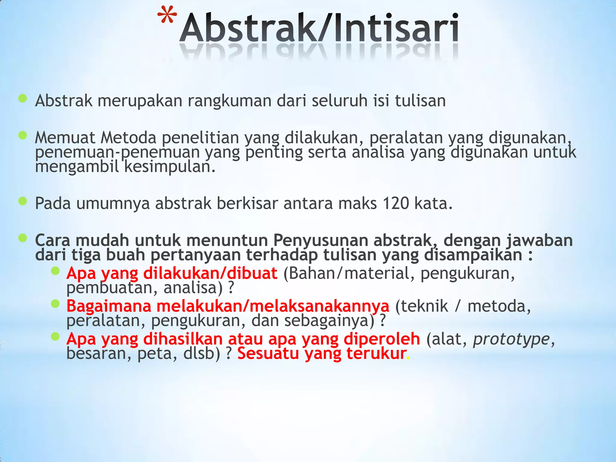  Abstrak merupakan rangkuman dari seluruh isi tulisan
 Memuat Metoda penelitian yang dilakukan, peralatan yang digunakan,
penemuan-penemuan yang penting serta analisa yang digunakan untuk
mengambil kesimpulan.
 Pada umumnya abstrak berkisar antara maks 120 kata.
 Cara mudah untuk menuntun Penyusunan abstrak, dengan jawaban
dari tiga buah pertanyaan terhadap tulisan yang disampaikan :
 Apa yang dilakukan/dibuat (Bahan/material, pengukuran,
pembuatan, analisa) ?
 Bagaimana melakukan/melaksanakannya (teknik / metoda,
peralatan, pengukuran, dan sebagainya) ?
 Apa yang dihasilkan atau apa yang diperoleh (alat, prototype,
besaran, peta, dlsb) ? Sesuatu yang terukur.
*
 