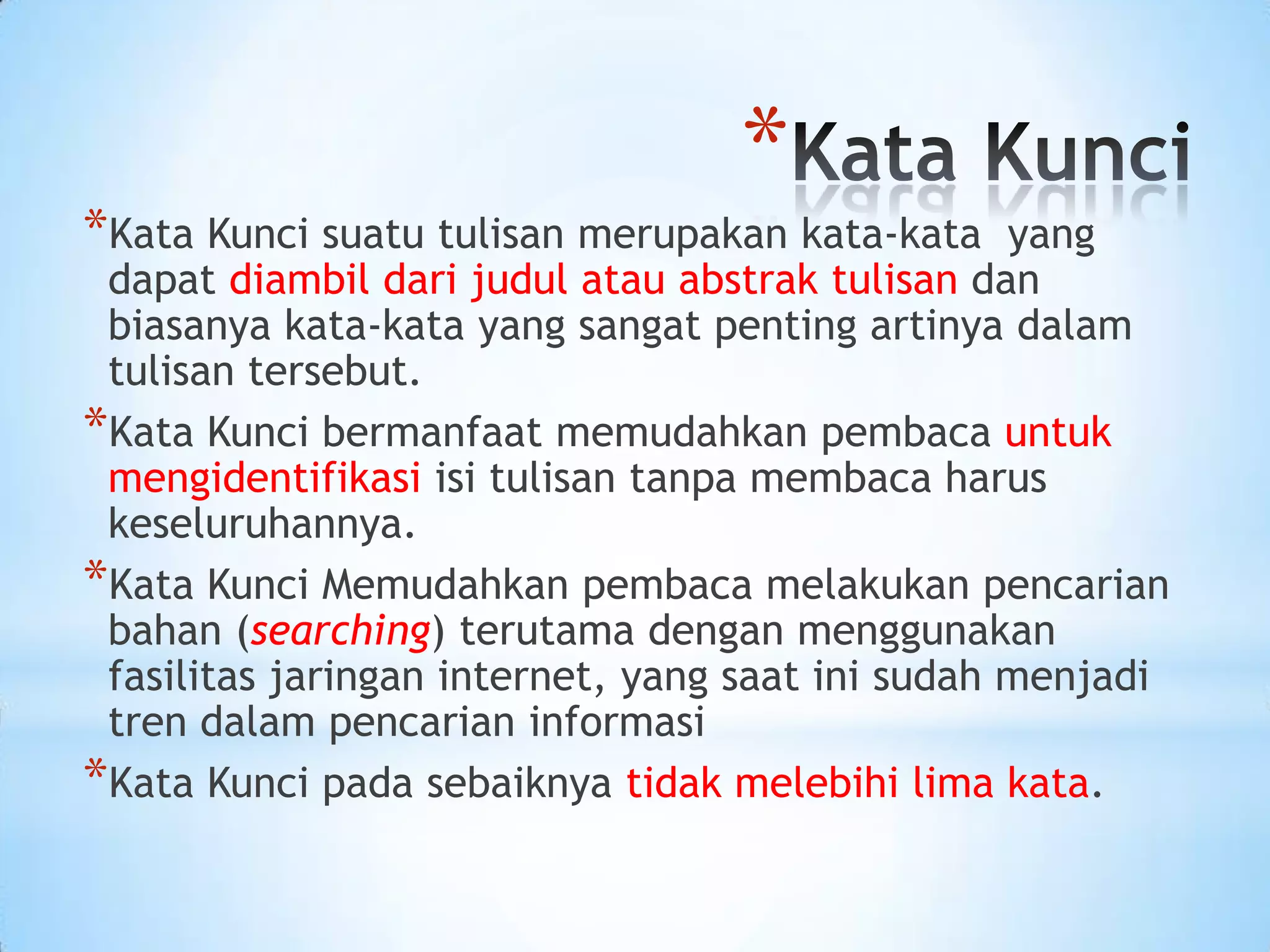 *Kata Kunci suatu tulisan merupakan kata-kata yang
dapat diambil dari judul atau abstrak tulisan dan
biasanya kata-kata yang sangat penting artinya dalam
tulisan tersebut.
*Kata Kunci bermanfaat memudahkan pembaca untuk
mengidentifikasi isi tulisan tanpa membaca harus
keseluruhannya.
*Kata Kunci Memudahkan pembaca melakukan pencarian
bahan (searching) terutama dengan menggunakan
fasilitas jaringan internet, yang saat ini sudah menjadi
tren dalam pencarian informasi
*Kata Kunci pada sebaiknya tidak melebihi lima kata.
*
 