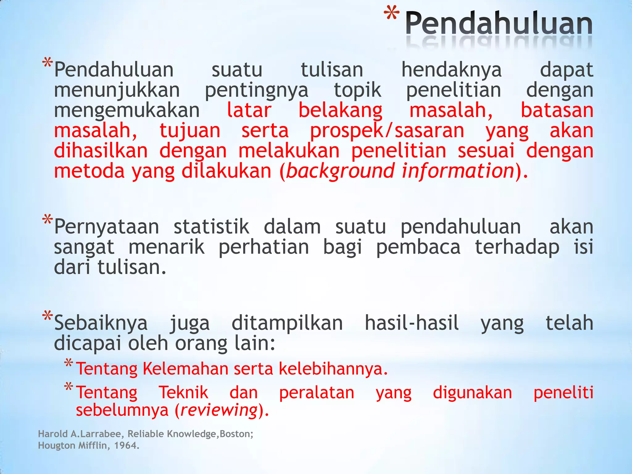 *
*Pendahuluan suatu tulisan hendaknya dapat
menunjukkan pentingnya topik penelitian dengan
mengemukakan latar belakang masalah, batasan
masalah, tujuan serta prospek/sasaran yang akan
dihasilkan dengan melakukan penelitian sesuai dengan
metoda yang dilakukan (background information).
*Pernyataan statistik dalam suatu pendahuluan akan
sangat menarik perhatian bagi pembaca terhadap isi
dari tulisan.
*Sebaiknya juga ditampilkan hasil-hasil yang telah
dicapai oleh orang lain:
*Tentang Kelemahan serta kelebihannya.
*Tentang Teknik dan peralatan yang digunakan peneliti
sebelumnya (reviewing).
Harold A.Larrabee, Reliable Knowledge,Boston;
Hougton Mifflin, 1964.
 