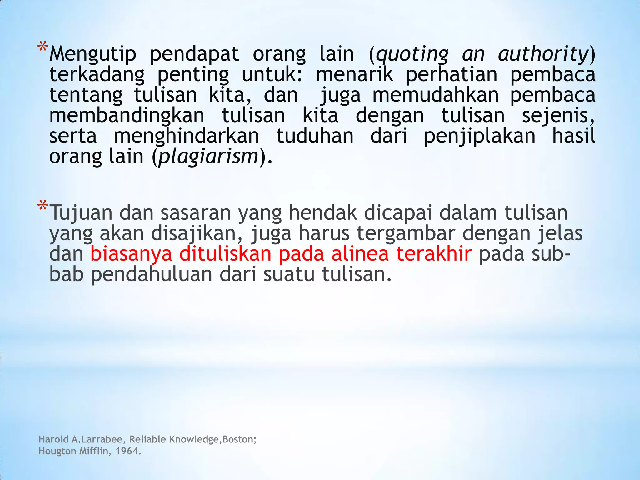 *Mengutip pendapat orang lain (quoting an authority)
terkadang penting untuk: menarik perhatian pembaca
tentang tulisan kita, dan juga memudahkan pembaca
membandingkan tulisan kita dengan tulisan sejenis,
serta menghindarkan tuduhan dari penjiplakan hasil
orang lain (plagiarism).
*Tujuan dan sasaran yang hendak dicapai dalam tulisan
yang akan disajikan, juga harus tergambar dengan jelas
dan biasanya dituliskan pada alinea terakhir pada sub-
bab pendahuluan dari suatu tulisan.
Harold A.Larrabee, Reliable Knowledge,Boston;
Hougton Mifflin, 1964.
 
