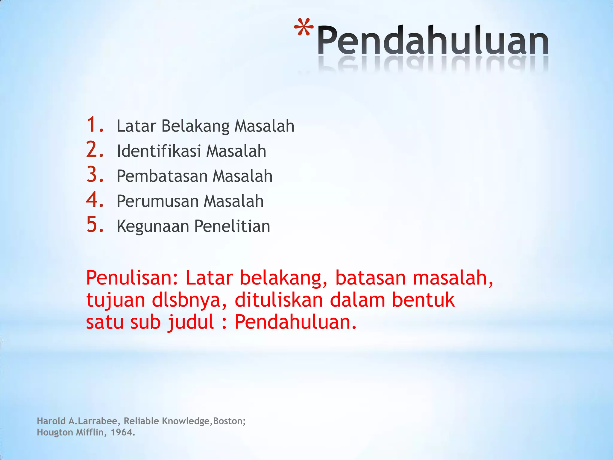 *
1. Latar Belakang Masalah
2. Identifikasi Masalah
3. Pembatasan Masalah
4. Perumusan Masalah
5. Kegunaan Penelitian
Penulisan: Latar belakang, batasan masalah,
tujuan dlsbnya, dituliskan dalam bentuk
satu sub judul : Pendahuluan.
Harold A.Larrabee, Reliable Knowledge,Boston;
Hougton Mifflin, 1964.
 