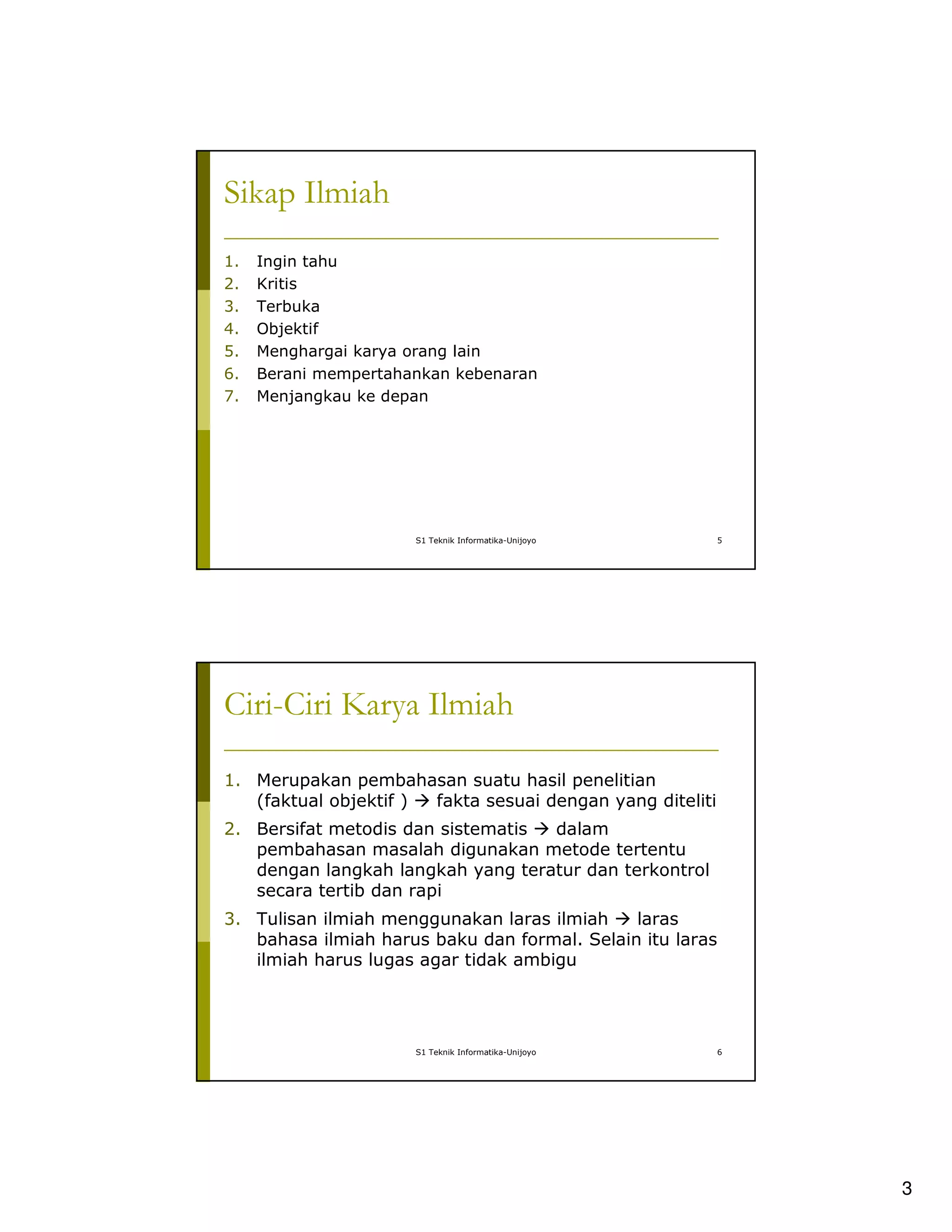 3
S1 Teknik Informatika-Unijoyo 5
Sikap Ilmiah
1. Ingin tahu
2. Kritis
3. Terbuka
4. Objektif
5. Menghargai karya orang lain
6. Berani mempertahankan kebenaran
7. Menjangkau ke depan
S1 Teknik Informatika-Unijoyo 6
Ciri-Ciri Karya Ilmiah
1. Merupakan pembahasan suatu hasil penelitian
(faktual objektif ) fakta sesuai dengan yang diteliti
2. Bersifat metodis dan sistematis dalam
pembahasan masalah digunakan metode tertentu
dengan langkah langkah yang teratur dan terkontrol
secara tertib dan rapi
3. Tulisan ilmiah menggunakan laras ilmiah laras
bahasa ilmiah harus baku dan formal. Selain itu laras
ilmiah harus lugas agar tidak ambigu
 