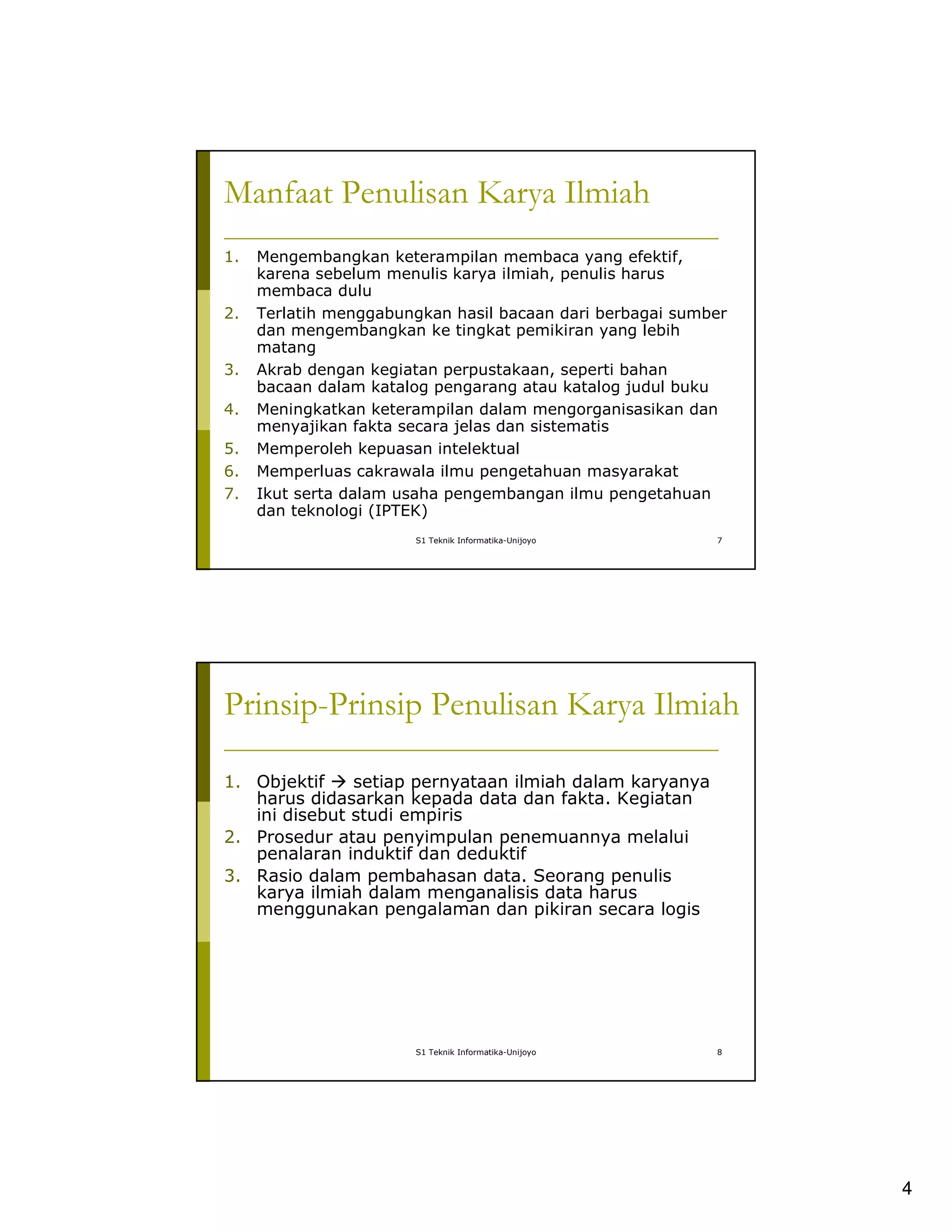 4
S1 Teknik Informatika-Unijoyo 7
Manfaat Penulisan Karya Ilmiah
1. Mengembangkan keterampilan membaca yang efektif,
karena sebelum menulis karya ilmiah, penulis harus
membaca dulu
2. Terlatih menggabungkan hasil bacaan dari berbagai sumber
dan mengembangkan ke tingkat pemikiran yang lebih
matang
3. Akrab dengan kegiatan perpustakaan, seperti bahan
bacaan dalam katalog pengarang atau katalog judul buku
4. Meningkatkan keterampilan dalam mengorganisasikan dan
menyajikan fakta secara jelas dan sistematis
5. Memperoleh kepuasan intelektual
6. Memperluas cakrawala ilmu pengetahuan masyarakat
7. Ikut serta dalam usaha pengembangan ilmu pengetahuan
dan teknologi (IPTEK)
S1 Teknik Informatika-Unijoyo 8
Prinsip-Prinsip Penulisan Karya Ilmiah
1. Objektif setiap pernyataan ilmiah dalam karyanya
harus didasarkan kepada data dan fakta. Kegiatan
ini disebut studi empiris
2. Prosedur atau penyimpulan penemuannya melalui
penalaran induktif dan deduktif
3. Rasio dalam pembahasan data. Seorang penulis
karya ilmiah dalam menganalisis data harus
menggunakan pengalaman dan pikiran secara logis
 