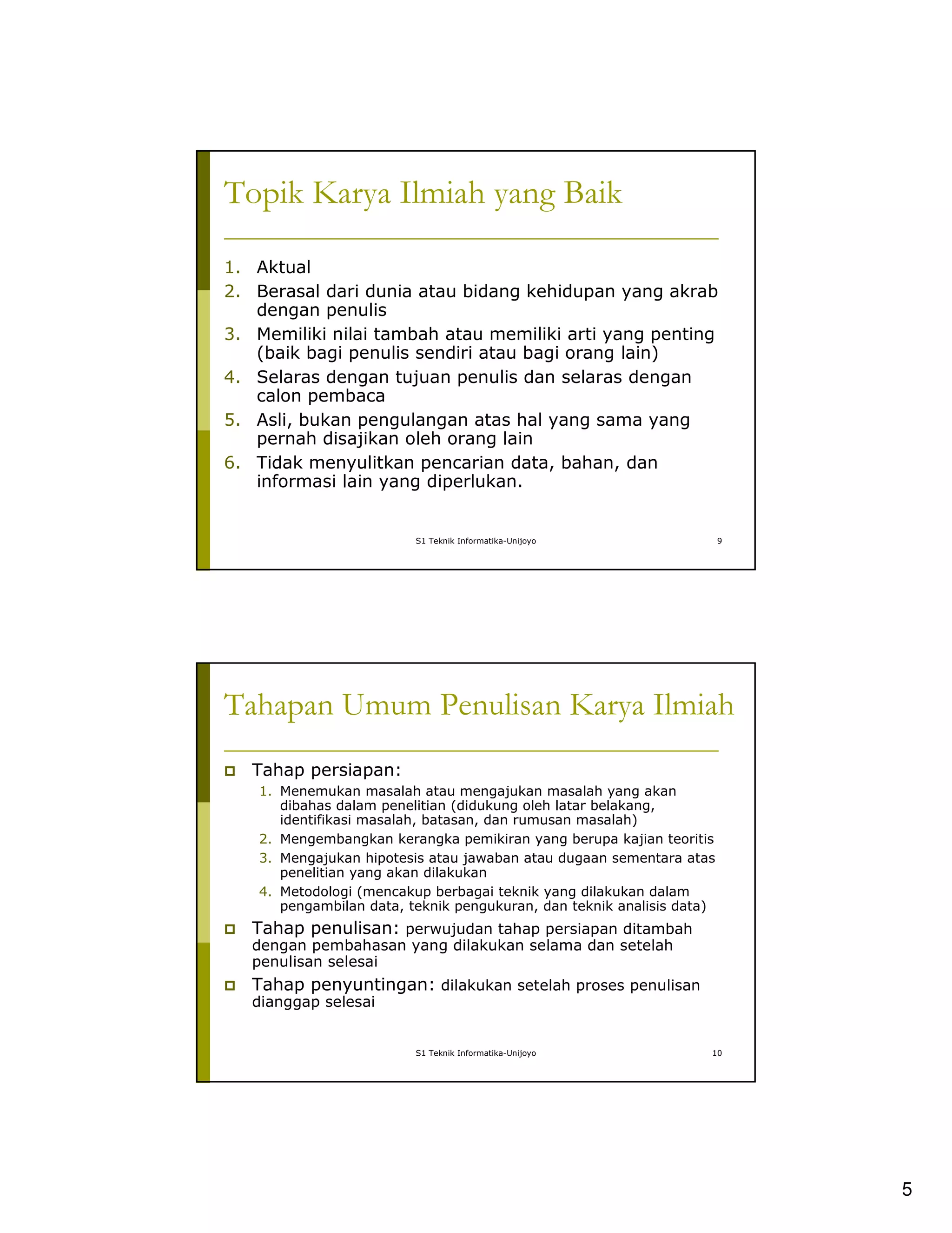 5
S1 Teknik Informatika-Unijoyo 9
Topik Karya Ilmiah yang Baik
1. Aktual
2. Berasal dari dunia atau bidang kehidupan yang akrab
dengan penulis
3. Memiliki nilai tambah atau memiliki arti yang penting
(baik bagi penulis sendiri atau bagi orang lain)
4. Selaras dengan tujuan penulis dan selaras dengan
calon pembaca
5. Asli, bukan pengulangan atas hal yang sama yang
pernah disajikan oleh orang lain
6. Tidak menyulitkan pencarian data, bahan, dan
informasi lain yang diperlukan.
S1 Teknik Informatika-Unijoyo 10
Tahapan Umum Penulisan Karya Ilmiah
Tahap persiapan:
1. Menemukan masalah atau mengajukan masalah yang akan
dibahas dalam penelitian (didukung oleh latar belakang,
identifikasi masalah, batasan, dan rumusan masalah)
2. Mengembangkan kerangka pemikiran yang berupa kajian teoritis
3. Mengajukan hipotesis atau jawaban atau dugaan sementara atas
penelitian yang akan dilakukan
4. Metodologi (mencakup berbagai teknik yang dilakukan dalam
pengambilan data, teknik pengukuran, dan teknik analisis data)
Tahap penulisan: perwujudan tahap persiapan ditambah
dengan pembahasan yang dilakukan selama dan setelah
penulisan selesai
Tahap penyuntingan: dilakukan setelah proses penulisan
dianggap selesai
 
