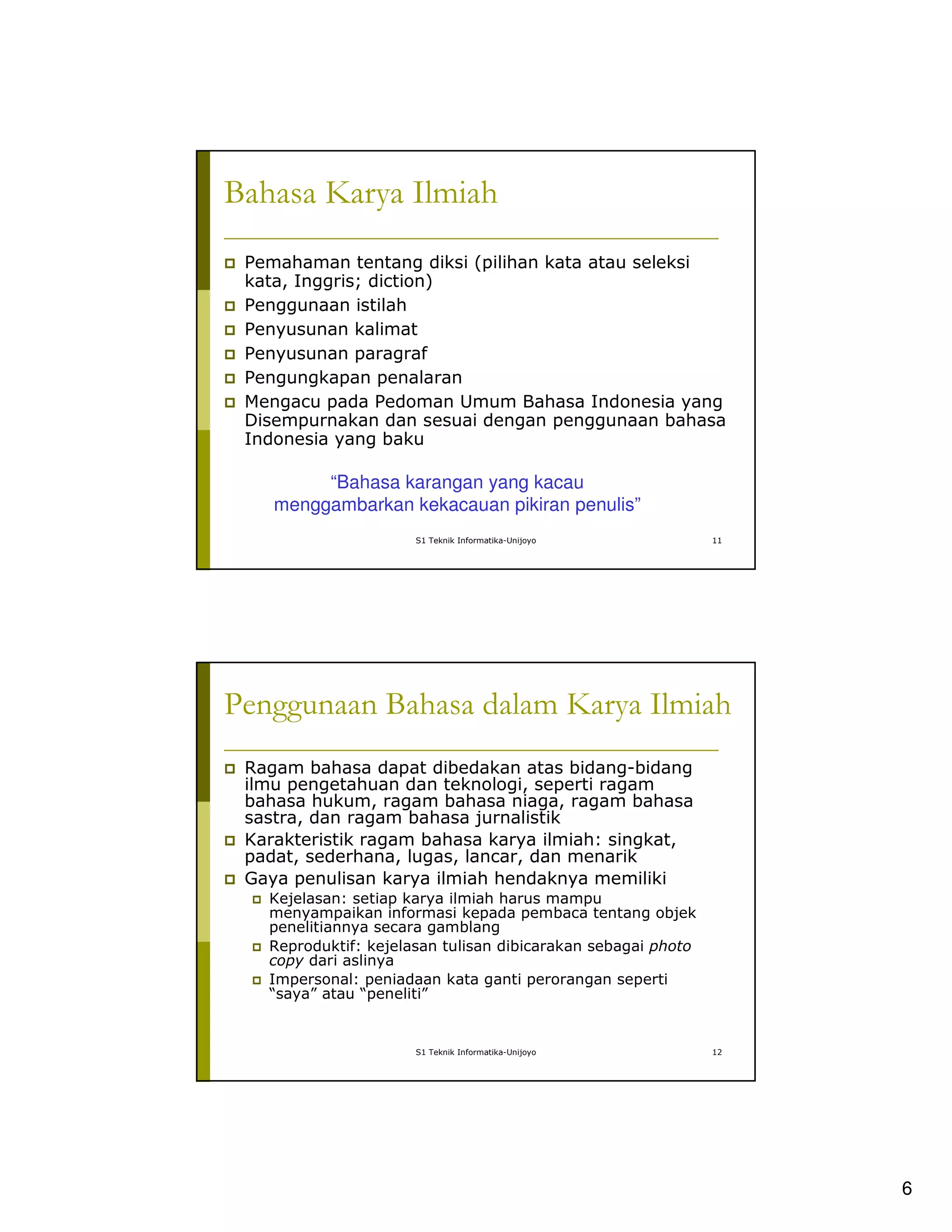 6
S1 Teknik Informatika-Unijoyo 11
Bahasa Karya Ilmiah
Pemahaman tentang diksi (pilihan kata atau seleksi
kata, Inggris; diction)
Penggunaan istilah
Penyusunan kalimat
Penyusunan paragraf
Pengungkapan penalaran
Mengacu pada Pedoman Umum Bahasa Indonesia yang
Disempurnakan dan sesuai dengan penggunaan bahasa
Indonesia yang baku
“Bahasa karangan yang kacau
menggambarkan kekacauan pikiran penulis”
S1 Teknik Informatika-Unijoyo 12
Penggunaan Bahasa dalam Karya Ilmiah
Ragam bahasa dapat dibedakan atas bidang-bidang
ilmu pengetahuan dan teknologi, seperti ragam
bahasa hukum, ragam bahasa niaga, ragam bahasa
sastra, dan ragam bahasa jurnalistik
Karakteristik ragam bahasa karya ilmiah: singkat,
padat, sederhana, lugas, lancar, dan menarik
Gaya penulisan karya ilmiah hendaknya memiliki
Kejelasan: setiap karya ilmiah harus mampu
menyampaikan informasi kepada pembaca tentang objek
penelitiannya secara gamblang
Reproduktif: kejelasan tulisan dibicarakan sebagai photo
copy dari aslinya
Impersonal: peniadaan kata ganti perorangan seperti
“saya” atau “peneliti”
 