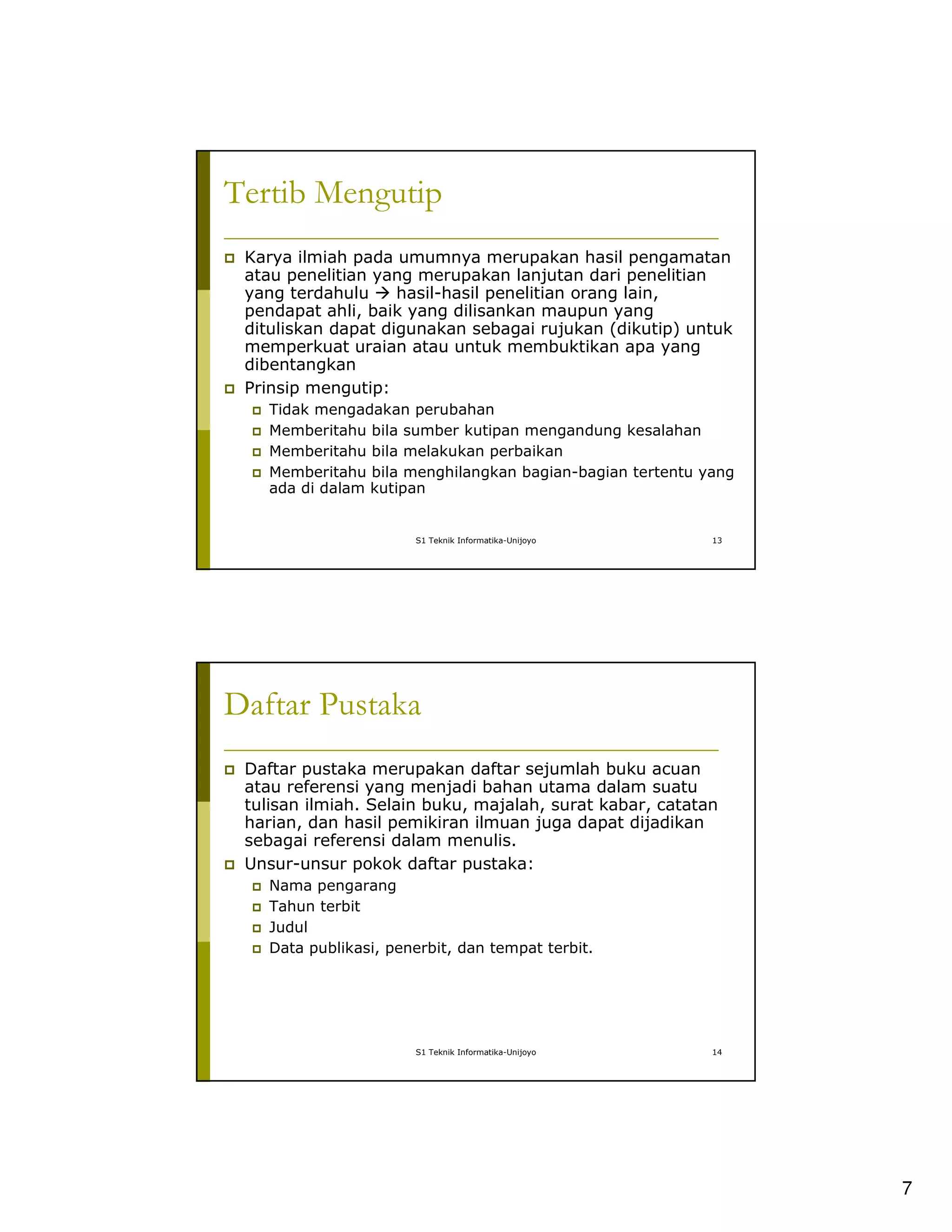 7
S1 Teknik Informatika-Unijoyo 13
Tertib Mengutip
Karya ilmiah pada umumnya merupakan hasil pengamatan
atau penelitian yang merupakan lanjutan dari penelitian
yang terdahulu hasil-hasil penelitian orang lain,
pendapat ahli, baik yang dilisankan maupun yang
dituliskan dapat digunakan sebagai rujukan (dikutip) untuk
memperkuat uraian atau untuk membuktikan apa yang
dibentangkan
Prinsip mengutip:
Tidak mengadakan perubahan
Memberitahu bila sumber kutipan mengandung kesalahan
Memberitahu bila melakukan perbaikan
Memberitahu bila menghilangkan bagian-bagian tertentu yang
ada di dalam kutipan
S1 Teknik Informatika-Unijoyo 14
Daftar Pustaka
Daftar pustaka merupakan daftar sejumlah buku acuan
atau referensi yang menjadi bahan utama dalam suatu
tulisan ilmiah. Selain buku, majalah, surat kabar, catatan
harian, dan hasil pemikiran ilmuan juga dapat dijadikan
sebagai referensi dalam menulis.
Unsur-unsur pokok daftar pustaka:
Nama pengarang
Tahun terbit
Judul
Data publikasi, penerbit, dan tempat terbit.
 