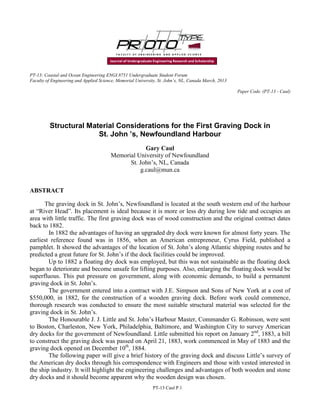 PT-13: Coastal and Ocean Engineering ENGI.8751 Undergraduate Student Forum
Faculty of Engineering and Applied Science, Memorial University, St. John’s, NL, Canada March, 2013
Paper Code. (PT-13 - Caul)
PT-13 Caul P.1
Structural Material Considerations for the First Graving Dock in
St. John ’s, Newfoundland Harbour
Gary Caul
Memorial University of Newfoundland
St. John’s, NL, Canada
g.caul@mun.ca
ABSTRACT
The graving dock in St. John’s, Newfoundland is located at the south western end of the harbour
at “River Head”. Its placement is ideal because it is more or less dry during low tide and occupies an
area with little traffic. The first graving dock was of wood construction and the original contract dates
back to 1882.
In 1882 the advantages of having an upgraded dry dock were known for almost forty years. The
earliest reference found was in 1856, when an American entrepreneur, Cyrus Field, published a
pamphlet. It showed the advantages of the location of St. John’s along Atlantic shipping routes and he
predicted a great future for St. John’s if the dock facilities could be improved.
Up to 1882 a floating dry dock was employed, but this was not sustainable as the floating dock
began to deteriorate and become unsafe for lifting purposes. Also, enlarging the floating dock would be
superfluous. This put pressure on government, along with economic demands, to build a permanent
graving dock in St. John’s.
The government entered into a contract with J.E. Simpson and Sons of New York at a cost of
$550,000, in 1882, for the construction of a wooden graving dock. Before work could commence,
thorough research was conducted to ensure the most suitable structural material was selected for the
graving dock in St. John’s.
The Honourable J. J. Little and St. John’s Harbour Master, Commander G. Robinson, were sent
to Boston, Charleston, New York, Philadelphia, Baltimore, and Washington City to survey American
dry docks for the government of Newfoundland. Little submitted his report on January 2nd
, 1883, a bill
to construct the graving dock was passed on April 21, 1883, work commenced in May of 1883 and the
graving dock opened on December 10th
, 1884.
The following paper will give a brief history of the graving dock and discuss Little’s survey of
the American dry docks through his correspondence with Engineers and those with vested interested in
the ship industry. It will highlight the engineering challenges and advantages of both wooden and stone
dry docks and it should become apparent why the wooden design was chosen.
 