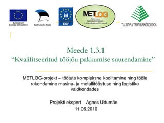 Meede 1.3.1 “Kvalifitseeritud tööjõu pakkumise suurendamine”   METLOG-projekt – töötute kompleksne koolitamine ning tööle rakendamine masina- ja metallitööstuse ning logistika valdkondades Projekti ekspert  Agnes Udumäe 11.06.2010 