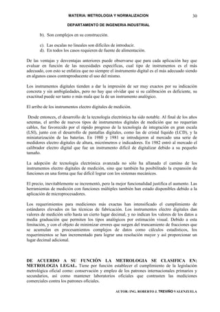 MATERIA: METROLOGIA Y NORMALIZACION                                    30
                       DEPARTAMENTO DE INGENERIA INDUSTRIAL

       b). Son complejos en su construcción.

       c). Las escalas no lineales son difíciles de introducir.
       d). En todos los casos requieren de fuente de alimentación.

De las ventajas y desventajas anteriores puede observarse que para cada aplicación hay que
evaluar en función de las necesidades específicas, cual tipo de instrumentos es el más
adecuado, con esto se enfatiza que no siempre el instrumento digital es el más adecuado siendo
en algunos casos contraproducente el uso del mismo.

Los instrumentos digitales tienden a dar la impresión de ser muy exactos por su indicación
concreta y sin ambigüedades, pero no hay que olvidar que si su calibración es deficiente, su
exactitud puede ser tanto o más mala que la de un instrumento analógico.

El arribo de los instrumentos electro digitales de medición.

 Desde entonces, el desarrollo de la tecnología electrónica ha sido notable. Al final de los años
setentas, el arribo de nuevos tipos de instrumentos digitales de medición que no requerían
cables, fue favorecido por el rápido progreso de la tecnología de integración en gran escala
(LSI), junto con el desarrollo de pantallas digitales, como las de cristal líquido (LCD), y la
miniaturización de las baterías. En 1980 y 1981 se introdujeron al mercado una serie de
medidores electro digitales de altura, micrómetros e indicadores. En 1982 entró al mercado el
calibrador electro digital que fue un instrumento difícil de digitalizar debido a su pequeño
tamaño.

La adopción de tecnología electrónica avanzada no sólo ha allanado el camino de los
instrumentos electro digitales de medición, sino que también ha posibilitado la expansión de
funciones en una forma que fue difícil lograr con los sistemas mecánicos.

El precio, inevitablemente se incrementó, pero la mejor funcionalidad justifica el aumento. Las
herramientas de medición con funciones múltiples también han estado disponibles debido a la
aplicación de microprocesadores.

Los requerimientos para mediciones más exactas han intensificado el cumplimiento de
estándares elevados en las técnicas de fabricación. Los instrumentos electro digitales dan
valores de medición sólo hasta un cierto lugar decimal, y no indican los valores de los datos a
media graduación que permiten los tipos analógicos por estimación visual. Debido a esta
limitación, y con el objeto de minimizar errores que surgen del truncamiento de fracciones que
se acumulan en procesamientos complejos de datos como cálculos estadísticos, los
requerimientos se han incrementado para lograr una resolución mayor y así proporcionar un
lugar decimal adicional.



DE ACUERDO A SU FUNCIÓN LA METROLOGIA SE CLASIFICA EN:
METROLOGIA LEGAL. Tiene por función establecer el cumplimiento de la legislación
metrológica oficial como: conservación y empleo de los patrones internacionales primarios y
secundarios, así como mantener laboratorios oficiales que contrasten las mediciones
comerciales contra los patrones oficiales.

                                                   AUTOR: ING. ROBERTO J. TREVIÑO VALENZUELA
 