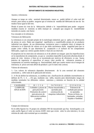 MATERIA: METROLOGIA Y NORMALIZACION                                   35
                        DEPARTAMENTO DE INGENERIA INDUSTRIAL

Ajustes y tolerancias

Aunque se tenga un valor nominal determinado, nunca se podrá definir el valor real del
mismo, pues nunca se podría asegurar que el sistema de medida del fabricante de uno de los
medios fuese igual al del otro.
Desde el punto de vista de la fabricación, debido a la imposibilidad para poder asegurar
medidas exactas al nominal, se debe manejar un concepto que asegura la montabilidad
teniendo en cuenta este factor.
Ese concepto es la tolerancia.
Tolerancia de fabricación
La tolerancia es un concepto propio de la metrología industrial, que se aplica a la fabricación
de piezas en serie. Dada una magnitud significativa y cuantificable propia de un producto
industrial (sea alguna de sus dimensiones, resistencia, peso o cualquier otra), el margen de
tolerancia es el intervalo de valores en el que debe encontrarse dicha magnitud para que se
acepte como válida, lo que determina la aceptación o el rechazo de los componentes
fabricados, según sus valores queden dentro o fuera de ese intervalo.
El propósito de los intervalos de tolerancia es el de admitir un margen para las imperfecciones
en la manufactura de componente, ya que se considera imposible la precisión absoluta desde el
punto de vista técnico, o bien no se recomienda por motivos de eficiencia: es una buena
práctica de ingeniería el especificar el mayor valor posible de tolerancia mientras el
componente en cuestión mantenga su funcionalidad, dado que cuanto menor sea el margen de
tolerancia, la pieza será más difícil de producir y por lo tanto más costosa.
Valores de tolerancia
1.- Los valores de tolerancia dependen directamente         de la cota nominal del elemento
construido y, sobre todo de la aplicación del mismo.
2.- A fin de definir las tolerancias, se establece una clasificación de calidades (normalmente se
definen de 01, 1, 2, …,16) que, mediante una tabla, muestra para determinados rangos de
medidas nominales los diferentes valores máximos y mínimos en función de la calidad
seleccionada.
   CALIDADES                 01 1 2 3 4             5 6 7 8 9 10 11          12 13 14 15 16
    CAMPO DE             Calidades y piezas de   Piezas mecanizadas y         Tolerancia de
   APLICACIÓN               gran precisión.          ajustadas para        acabado para piezas
                         Elementos de control       construcción de           no ajustadas.
                           para procesos de      maquinas industriales     Piezas en bruto, no
                         fabricación (calibres                            laminadas, estiradas,
                               y galgas).                                 forjadas o fundidad.


Campos de tolerancias
En la tabla figuran los 18 grupos de calidades ISO de mecanizado que hay homologados y en
cada casilla figura el valor en micras (0,001 mm) que existe entre la cota máxima y la cota
mínima de cada valor nominal que se considere.




                                                  AUTOR: ING. ROBERTO J. TREVIÑO VALENZUELA
 