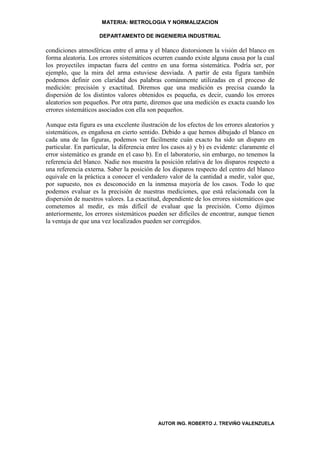 MATERIA: METROLOGIA Y NORMALIZACION

                     DEPARTAMENTO DE INGENIERIA INDUSTRIAL

condiciones atmosféricas entre el arma y el blanco distorsionen la visión del blanco en
forma aleatoria. Los errores sistemáticos ocurren cuando existe alguna causa por la cual
los proyectiles impactan fuera del centro en una forma sistemática. Podría ser, por
ejemplo, que la mira del arma estuviese desviada. A partir de esta figura también
podemos definir con claridad dos palabras comúnmente utilizadas en el proceso de
medición: precisión y exactitud. Diremos que una medición es precisa cuando la
dispersión de los distintos valores obtenidos es pequeña, es decir, cuando los errores
aleatorios son pequeños. Por otra parte, diremos que una medición es exacta cuando los
errores sistemáticos asociados con ella son pequeños.

Aunque esta figura es una excelente ilustración de los efectos de los errores aleatorios y
sistemáticos, es engañosa en cierto sentido. Debido a que hemos dibujado el blanco en
cada una de las figuras, podemos ver fácilmente cuán exacto ha sido un disparo en
particular. En particular, la diferencia entre los casos a) y b) es evidente: claramente el
error sistemático es grande en el caso b). En el laboratorio, sin embargo, no tenemos la
referencia del blanco. Nadie nos muestra la posición relativa de los disparos respecto a
una referencia externa. Saber la posición de los disparos respecto del centro del blanco
equivale en la práctica a conocer el verdadero valor de la cantidad a medir, valor que,
por supuesto, nos es desconocido en la inmensa mayoría de los casos. Todo lo que
podemos evaluar es la precisión de nuestras mediciones, que está relacionada con la
dispersión de nuestros valores. La exactitud, dependiente de los errores sistemáticos que
cometemos al medir, es más difícil de evaluar que la precisión. Como dijimos
anteriormente, los errores sistemáticos pueden ser difíciles de encontrar, aunque tienen
la ventaja de que una vez localizados pueden ser corregidos.




                                            AUTOR ING. ROBERTO J. TREVIÑO VALENZUELA
 