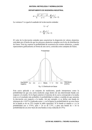 MATERIA: METROLOGIA Y NORMALIZACION

                     DEPARTAMENTO DE INGENIERIA INDUSTRIAL

                                                        n
                             d 12 + d 2 2 + .. + dn
                                                    = ∑ di
                                                           2
                          σ=                                 (n − 1)
                                    n −1              i =1


La varianza V es igual al cuadrado de la desviación estándar:

                                           V = σ2

                                           n
                                     V = ∑ di
                                                  2

                                          i =1
                                                      ( n − 1)


El valor de la desviación estándar para caracterizar la dispersión de valores aleatorios
está dado por el hecho de que los procesos aleatorios cumplen con la ley de distribución
de Gauss. Esta ley expresa la probabilidad de ocurrencia de eventos aleatorios, y puede
representarse gráficamente en forma de una curva, conocida como campana de Gauss.




Esta curva aplicada a un conjunto de mediciones, puede interpretarse como la
probabilidad de que una cierta medición caiga dentro de una determinada banda con
respecto a la media. En la figura anterior el máximo de la curva corresponde a la media
(este es el resultado más probable); la probabilidad se reduce a medida de que aumenta
la desviación con respecto a la media. Así por ejemplo, si se define una banda de
tolerancia de ± 0.675 σ (indicada como ± r en la figura) la probabilidad de un error fuera
de la banda es de un 25% (según la tabla siguiente). Si la banda se amplia a ± σ, la
probabilidad cae a 15.9%, para ± 2σ es de 2.3%, y para una banda de ± 3σ la
probabilidad de un error fuera de esta banda es muy reducida (0.15%)




                                                 AUTOR ING. ROBERTO J. TREVIÑO VALENZUELA
 
