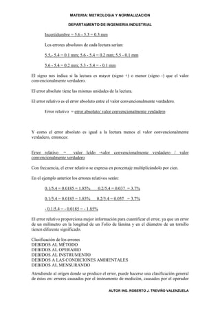 MATERIA: METROLOGIA Y NORMALIZACION

                     DEPARTAMENTO DE INGENIERIA INDUSTRIAL

       Incertidumbre = 5.6 - 5.3 = 0.3 mm

       Los errores absolutos de cada lectura serían:

       5.5,- 5.4 = 0.1 mm; 5.6 - 5.4 = 0.2 mm; 5.5 - 0.1 mm

       5.6 - 5.4 = 0.2 mm; 5.3 - 5.4 = - 0.1 mm

El signo nos indica si la lectura es mayor (signo +) o menor (signo -) que el valor
convencionalmente verdadero.

El error absoluto tiene las mismas unidades de la lectura.

El error relativo es el error absoluto entre el valor convencionalmente verdadero.

       Error relativo = error absoluto/ valor convencionalmente verdadero



Y como el error absoluto es igual a la lectura menos el valor convencionalmente
verdadero, entonces:


Error relativo =     valor leído -valor convencionalmente verdadero / valor
convencionalmente verdadero

Con frecuencia, el error relativo se expresa en porcentaje multiplicándolo por cien.

En el ejemplo anterior los errores relativos serán:

       0.1/5.4 = 0.0185 = 1.85%       0.2/5.4 = 0.037 = 3.7%

       0.1/5.4 = 0.0185 = 1.85%       0.2/5.4 = 0.037 = 3.7%

       - 0.1/5.4 = - 0.0185 = - 1.85%

El error relativo proporciona mejor información para cuantificar el error, ya que un error
de un milímetro en la longitud de un Folio de lámina y en el diámetro de un tornillo
tienen diferente significado.

Clasificación de los errores
DEBIDOS AL MÉTODO
DEBIDOS AL OPERARIO
DEBIDOS AL INSTRUMENTO
DEBIDOS A LAS CONDICIONES AMBIENTALES
DEBIDOS AL MENSURANDO
Atendiendo al origen donde se produce el error, puede hacerse una clasificación general
de éstos en: errores causados por el instrumento de medición, causados por el operador

                                             AUTOR ING. ROBERTO J. TREVIÑO VALENZUELA
 