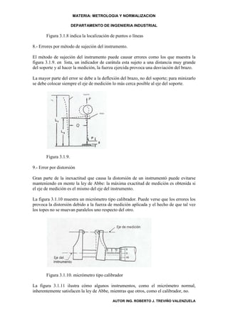 MATERIA: METROLOGIA Y NORMALIZACION

                       DEPARTAMENTO DE INGENIERIA INDUSTRIAL

       Figura 3.1.8 indica la localización de puntos o líneas

8.- Errores por método de sujeción del instrumento.

El método de sujeción del instrumento puede causar errores como los que muestra la
figura 3.1.9. en lista, un indicador de carátula esta sujeto a una distancia muy grande
del soporte y al hacer la medición, la fuerza ejercida provoca una desviación del brazo.

La mayor parte del error se debe a la deflexión del brazo, no del soporte; para minizarlo
se debe colocar siempre el eje de medición lo más cerca posible al eje del soporte.




       Figura 3.1.9.

9.- Error por distorsión

Gran parte de la inexactitud que causa la distorsión de un instrumentó puede evitarse
manteniendo en mente la ley de Abbe: la máxima exactitud de medición es obtenida si
el eje de medición es el mismo del eje del instrumento.

La figura 3.1.10 muestra un micrómetro tipo calibrador. Puede verse que los errores los
provoca la distorsión debido a la fuerza de medición aplicada y el hecho de que tal vez
los topes no se muevan paralelos uno respecto del otro.




       Figura 3.1.10. micrómetro tipo calibrador

La figura 3.1.11 ilustra cómo algunos instrumentos, como el micrómetro normal,
inherentemente satisfacen la ley de Abbe, mientras que otros, como el calibrador, no.

                                           AUTOR ING. ROBERTO J. TREVIÑO VALENZUELA
 
