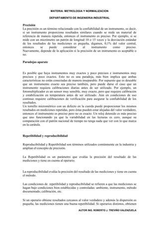 MATERIA: METROLOGIA Y NORMALIZACION

                    DEPARTAMENTO DE INGENIERIA INDUSTRIAL

Precisión
La precisión es un término relacionado con la confiabilidad de un instrumento, es decir,
si un instrumento proporciona resultados similares cuando se mide un material de
referencia de manera repetida, entonces el instrumento es preciso. Por ejemplo, si se
mide con un micrómetro un patrón de longitud 10 o 15 veces y la desviación estándar
de los resultados de las mediciones es pequeña, digamos, 0,1% del valor central,
entonces     se      puede     considerar     al    instrumento       como     preciso.
Nuevamente, depende de la aplicación si la precisión de un instrumento es aceptable o
no.

Paradojas aparate


Es posible que haya instrumentos muy exactos y poco precisos e instrumentos muy
precisos y poco exactos. Esto no es una paradoja, más bien implica que ambas
características no están conectadas de manera inseparable. Por supuesto que es deseable
que un instrumento exacto sea preciso también, pero puede darse el caso que un
instrumento requiera calibraciones diarias antes de ser utilizado. Por ejemplo, un
fotomultiplicador es un sensor muy sensible, muy exacto, pero que requiere calibración
y estabilización en temperatura antes de ser utilizado. Aún en condiciones de uso
continuo requiere calibraciones de verificación para asegurar la confiabilidad de los
resultados.
Un tornillo micrométrico con un defecto en la cuerda puede proporcionar los mismos
resultados en mediciones repetidas, pero éstas pueden estar alejadas del valor verdadero,
entonces el instrumento es preciso pero no es exacto. Un reloj detenido es más preciso
que uno funcionando ya que la variabilidad en las lecturas es cero, aunque su
comparación con el patrón nacional de tiempo no tenga nada que ver con lo que marca
en la carátula.


Repetibilidad y reproducibilidad

Reproducibilidad y Repetibilidad son términos utilizados comúnmente en la industria y
amplían el concepto de precisión.

La Repetibilidad es un parámetro que evalúa la precisión del resultado de las
mediciones y tiene en cuenta al operario.


La reproducibilidad evalúa la precisión del resultado de las mediciones y tiene en cuenta
el método.

Las condiciones de repetibilidad y reproducibilidad se refieren a que las mediciones se
hagan bajo condiciones bien establecidas y controladas: ambiente, instrumento, método
documentado, calibración, etc.

Si un operario obtiene resultados cercanos al valor verdadero y además la dispersión es
pequeña, las mediciones tienen una buena repetibilidad. Si operarios distintos, obtienen
                                           AUTOR ING. ROBERTO J. TREVIÑO VALENZUELA
 