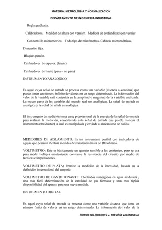 MATERIA: METROLOGIA Y NORMALIZACION

                     DEPARTAMENTO DE INGENIERIA INDUSTRIAL

   Regla graduada.

 Calibradores. Medidor de altura con vernier. Medidor de profundidad con vernier

   Con tornillo micrométrico. Todo tipo de micrómetros. Cabezas micrométricas.

Dimensión fija.

Bloques patrón.

Calibradores de espesor. (lainas)

Calibradores de límite (pasa – no pasa)

INSTRUMENTO ANALOGICO


Es aquel cuya señal de entrada se procesa como una variable (discreta o continua) que
puede tomar un número infinito de valores en un rango determinado. La información del
valor de la variable está contenida en la amplitud o magnitud de la variable analizada.
La mayor parte de las variables del mundo real son analógicas. La señal de entrada es
analógica y la señal de salida es analógica.


El instrumento de medición toma parte proporcional de la energía de la señal de entrada
para realizar la medición, convirtiendo esta señal de entrada que puede manejar el
instrumento (trasductor) la cual es manipulada y enviada al mecanismo de salida.



MEDIDORES DE AISLAMIENTO: Es un instrumento portátil con indicadores de
agujas que permite efectuar medidas de resistencia hasta de 100 ohmios.

VOLTIMETRO: Este es básicamente un aparato sensible a las corrientes, pero se usa
para medir voltajes manteniendo constante la resistencia del circuito por medio de
técnicas compensadores.

VOLTIMETRO DE PLATA: Permite la medición de la intensidad, basada en la
definición internacional del amperio.

VOLTIMETRO DE GAS RETONANTE: Electrodos sumergidos en agua acidulada ,
una más fácil determinación de la cantidad de gas formada y una mas rápida
disponibilidad del aparato para una nueva medida.

INSTRUMENTO DIGITAL


Es aquel cuya señal de entrada se procesa como una variable discreta que toma un
número finito de valores en un rango determinado. La información del valor de la

                                          AUTOR ING. ROBERTO J. TREVIÑO VALENZUELA
 