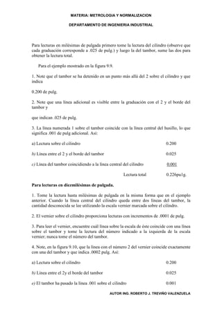 MATERIA: METROLOGIA Y NORMALIZACION

                     DEPARTAMENTO DE INGENIERIA INDUSTRIAL




Para lecturas en milésimas de pulgada primero tome la lectura del cilindro (observe que
cada graduación corresponde a .025 de pulg.) y luego la del tambor, sume las dos para
obtener la lectura total.

   Para el ejemplo mostrado en la figura 9.9.

1. Note que el tambor se ha detenido en un punto más allá del 2 sobre el cilindro y que
indica

0.200 de pulg.

2. Note que una línea adicional es visible entre la graduación con el 2 y el borde del
tambor y

que indican .025 de pulg.

3. La línea numerada 1 sobre el tambor coincide con la línea central del husillo, lo que
significa .001 de pulg adicional. Así:

a) Lectura sobre el cilindro                                                 0.200

b) Línea entre el 2 y el borde del tambor                                    0.025

c) Línea del tambor coincidiendo a la línea central del cilindro              0.001

                                                     Lectura total            0.226pu1g.

Para lecturas en diezmilésimas de pulgada.

1. Tome la lectura hasta milésimas de pulgada en la misma forma que en el ejemplo
anterior. Cuando la línea central del cilindro queda entre dos líneas del tambor, la
cantidad desconocida se lee utilizando la escala vernier marcada sobre el cilindro.

2. El vernier sobre el cilindro proporciona lecturas con incrementos de .0001 de pulg.

3. Para leer el vernier, encuentre cuál línea sobre la escala de éste coincide con una línea
sobre el tambor y tome la lectura del número indicado a la izquierda de la escala
vernier; nunca tome el número del tambor.

4. Note, en la figura 9.10, que la línea con el número 2 del vernier coincide exactamente
con una del tambor y que indica .0002 pulg. Así:

a) Lectura sobre el cilindro                                                 0.200

b) Línea entre el 2y el borde del tambor                                     0.025

e) El tambor ha pasado la línea .001 sobre el cilindro                       0.001

                                             AUTOR ING. ROBERTO J. TREVIÑO VALENZUELA
 
