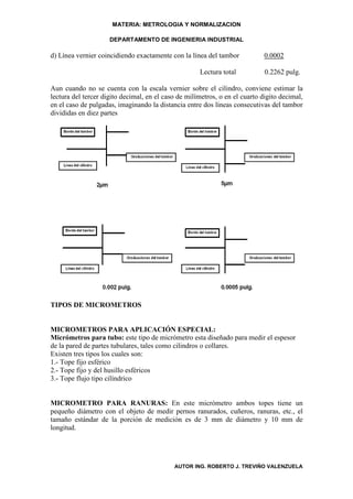 MATERIA: METROLOGIA Y NORMALIZACION

                     DEPARTAMENTO DE INGENIERIA INDUSTRIAL

d) Línea vernier coincidiendo exactamente con la línea del tambor            0.0002

                                                     Lectura total           0.2262 pulg.

Aun cuando no se cuenta con la escala vernier sobre el cilindro, conviene estimar la
lectura del tercer digito decimal, en el caso de milímetros, o en el cuarto digito decimal,
en el caso de pulgadas, imaginando la distancia entre dos líneas consecutivas del tambor
divididas en diez partes




TIPOS DE MICROMETROS


MICROMETROS PARA APLICACIÓN ESPECIAL:
Micrómetros para tubo: este tipo de micrómetro esta diseñado para medir el espesor
de la pared de partes tubulares, tales como cilindros o collares.
Existen tres tipos los cuales son:
1.- Tope fijo esférico
2.- Tope fijo y del husillo esféricos
3.- Tope flujo tipo cilíndrico


MICROMETRO PARA RANURAS: En este micrómetro ambos topes tiene un
pequeño diámetro con el objeto de medir pernos ranurados, cuñeros, ranuras, etc., el
tamaño estándar de la porción de medición es de 3 mm de diámetro y 10 mm de
longitud.




                                            AUTOR ING. ROBERTO J. TREVIÑO VALENZUELA
 