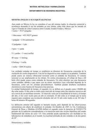MATERIA: METROLOGIA Y NORMALIZACION                                       25
                        DEPARTAMENTO DE INGENERIA INDUSTRIAL




SISTEMA INGLES Y SUS EQUIVALENCIAS

Aun cundo en México la ley no considera el uso del sistema inglés, la situación comercial y
económica demanda el uso de unidades en este sitema, sobre todo ahora que ha entrado en
vigor el Tratado de Libre Comercio entre Canadá, Estados Unidos y México.
1 metro = 39.37 pulgadas

1 libra masa = 453.59237 gramos

1 pulgada = 2.54 centímetros

12 pulgadas = 1 pie

3 pies = 1 yarda

5 ½ yardas = 1 vara (varilla)

40 varas = 1 furlong

8 furlong = 1 milla

1 milla = 1609.34 metros

Las unidades estándar de tiempo se establecen en términos de frecuencias conocidas de la
oscilación de ciertos dispositivos. Uno de los dispositivos más simples es un péndulo. También
puede usarse un sistema vibracional torsional como el estándar de frecuencia. El sistema
torsional se usa ampliamente en los relojes. En ciertas circustancias, el voltaje de línea a 60
hertz (Hz) puede usarse como estándar de frecuencia. Un reloj eléctrico usa esta frecuencia
como estándar, debido a que opera con un motor sincrónico cuya velocidad depende de la
frecuencia, como son los cristales piezoeléctricos. También pueden diseñarse osciladores
electrónicos como fuentes de frecuencia muy precisas.
La unidad fundamental de tiempo, el segundo, (s), se definió en el pasado como 1/86400 del
día solar medio. El día solar se mide como intervalo de tiempo entre dos tránsitos sucesivos del
sol a través de un meridiano terrestre . El intervalo varía con la localidad de la tierra y el tiempo
del año; el día solar medio para un año es constante. El año solar es el tiempo que la tierra
requiere para completar una revolución alrededor del sol. El año solar medio es de 365 días 5
horas 48 minutos 48 segundos.

La definición anterior del segundo es bastante exacta, pero depende de las observaciones
astronómicas con objeto de establecer el estándar. En Octubre de 1967, la 13a. Conferencia
General de Pesas y Medidas (CGPM) definió al segundo como la duración de 9192631770
periodos de la radiación correspondiente a la transición entre dos niveles hiperfinos del estado
fundamental del átomo de cesio 133. Este estándar puede reproducirse con facilidad en los
laboratorios de estándares en el mundo. la exactitud estimada de este estándar es de dos partes
eb 109 .

Dimensiones y unidades

                                                    AUTOR: ING. ROBERTO J. TREVIÑO VALENZUELA
 