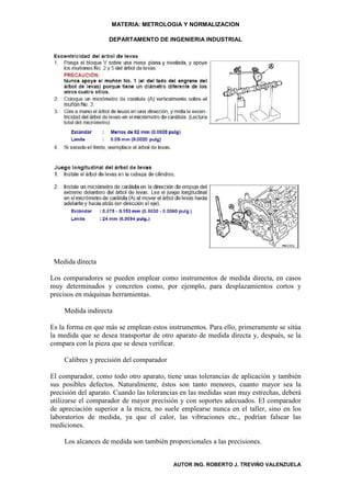 MATERIA: METROLOGIA Y NORMALIZACION

                    DEPARTAMENTO DE INGENIERIA INDUSTRIAL




 Medida directa

Los comparadores se pueden emplear como instrumentos de medida directa, en casos
muy determinados y concretos como, por ejemplo, para desplazamientos cortos y
precisos en máquinas herramientas.

    Medida indirecta

Es la forma en que más se emplean estos instrumentos. Para ello, primeramente se sitúa
la medida que se desea transportar de otro aparato de medida directa y, después, se la
compara con la pieza que se desea verificar.

    Calibres y precisión del comparador

El comparador, como todo otro aparato, tiene unas tolerancias de aplicación y también
sus posibles defectos. Naturalmente, éstos son tanto menores, cuanto mayor sea la
precisión del aparato. Cuando las tolerancias en las medidas sean muy estrechas, deberá
utilizarse el comparador de mayor precisión y con soportes adecuados. El comparador
de apreciación superior a la micra, no suele emplearse nunca en el taller, sino en los
laboratorios de medida, ya que el calor, las vibraciones etc., podrían falsear las
mediciones.

    Los alcances de medida son también proporcionales a las precisiones.


                                          AUTOR ING. ROBERTO J. TREVIÑO VALENZUELA
 