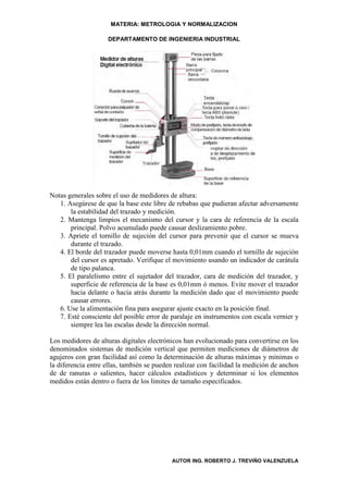 MATERIA: METROLOGIA Y NORMALIZACION

                    DEPARTAMENTO DE INGENIERIA INDUSTRIAL




Notas generales sobre el uso de medidores de altura:
   1. Asegúrese de que la base este libre de rebabas que pudieran afectar adversamente
       la estabilidad del trazado y medición.
   2. Mantenga limpios el mecanismo del cursor y la cara de referencia de la escala
       principal. Polvo acumulado puede causar deslizamiento pobre.
   3. Apriete el tornillo de sujeción del cursor para prevenir que el cursor se mueva
       durante el trazado.
   4. El borde del trazador puede moverse hasta 0,01mm cuando el tornillo de sujeción
       del cursor es apretado. Verifique el movimiento usando un indicador de carátula
       de tipo palanca.
   5. El paralelismo entre el sujetador del trazador, cara de medición del trazador, y
       superficie de referencia de la base es 0,01mm ó menos. Evite mover el trazador
       hacia delante o hacia atrás durante la medición dado que el movimiento puede
       causar errores.
   6. Use la alimentación fina para asegurar ajuste exacto en la posición final.
   7. Esté consciente del posible error de paralaje en instrumentos con escala vernier y
       siempre lea las escalas desde la dirección normal.

Los medidores de alturas digitales electrónicos han evolucionado para convertirse en los
denominados sistemas de medición vertical que permiten mediciones de diámetros de
agujeros con gran facilidad así como la determinación de alturas máximas y mínimas o
la diferencia entre ellas, también se pueden realizar con facilidad la medición de anchos
de de ranuras o salientes, hacer cálculos estadísticos y determinar si los elementos
medidos están dentro o fuera de los limites de tamaño especificados.




                                           AUTOR ING. ROBERTO J. TREVIÑO VALENZUELA
 