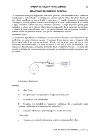 MATERIA: METROLOGIA Y NORMALIZACION                                 28
                         DEPARTAMENTO DE INGENERIA INDUSTRIAL

Un instrumento analógico proporciona una salida que varía continuamente cuando cambia la
cantidad que se está midiendo. La salida puede tener un número infinito de valores dentro del
intervalo de medida para el cual se diseñó el instrumento. El medidor de presión tipo deflexión
constituye un buen ejemplo de un instrumento analógico. Cuando cambia el valor de la entrada
la aguja indicadora se mueve de modo continuo y uniforme. Aunque es posible que la aguja
indicadora se ubique en un número infinito de posiciones dentro de su margen de movimiento,
el número de posiciones diferentes que el ojo puede distinguir está estrictamente limitado, y
depende de qué tan grande es la escala y de qué tan finamente esté dividida.
Instrumento digital
Un instrumento digital tiene una salida que varía en escalones discretos, y en consecuencia sólo
puede tener un número finito de valores. El contador de revoluciones que se bosqueja en la
figura es ejemplo de un instrumento digital. Una leva se une a un cuerpo que gira y cuyo
movimiento se está midiendo, y en cada revolución la leva abre y cierra un interruptor. Las
operaciones de conmutación se cuentan por medio de un contador electrónico. El sistema sólo
tiene la posibilidad de contar revoluciones completas y no distingue ningún movimiento que
sea menor.




       Instrumentos Analógicos.

Ventajas

       a)       Bajo Costo.

       b)      En algunos casos no requieren de energía de alimentación.

       c)      No requieren gran sofisticación.

       d)     Presentan con facilidad las variaciones cualitativas de los parámetros para
       visualizar rápidamente si el valor aumenta o disminuye.

       e)      Es sencillo adaptarlos a diferentes tipos de escalas no lineales.

           Desventajas

       a)       Tienen poca resolución, típicamente no proporcionan más de 3 cifras.



                                                    AUTOR: ING. ROBERTO J. TREVIÑO VALENZUELA
 