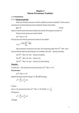 Bagian 4
                           Sistem Persamaan Nonlinier
3. 1 Pendahuluan
3. 1. 1 Metode Kuadratik
       Salah satu bentuk persamaan nonlinier adalah persamaan kuadratik. Untuk mencari
penyelesaian masalah pada persamaan kuadratik dengan memisalkan.
       f(x) = 0                                                          (3.1.1)
Seperti Contoh uraian Persamaan Kuadrat dan bentuk Penerapannya berikut ini :
       Bentuk umum persamaan kuadrat adalah :

       ax 2  bx  c  0
Penyelesaian dari bentuk persamaan kuadrat di atas adalah :

                b  b 2  4 ac
        x 12 
                     2a

       Jadi persamaan mempunyai dua akar, dan bergantung pada nilai b 2  4 ac , akar –
akar persamaan dapat berupa bilangan riil, kompleks atau akar – akarnya berulang.

       Jika b 2  4 ac  0 , akar – akarnya kompleks,

       Jika b 2  4 ac  0 , akar – akarnya riil,

       Jika b 2  4 ac  0 , akar – akarnya riil dan berulang.
Masalah :

Carilah akar – akar penyelesaian dari persamaan ax 2  bx  c  0 .
Penyelesaian

       ax 2  bx  c  0
Bagilah kedua persamaan dengan ‘a’, a  0  sehingga,
            b      c
        x2  x   0
            a      a


Catatan :
                                                             c
jika a  0 , penyelesaian dari ax 2  bx  c  0 adalah x   .
                                                             b
Selanjutnya,
               b   c
        x2      x 0
               a   a
sehingga,



                                                                                     1
 