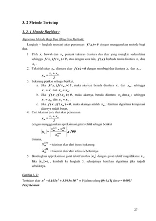 3. 2 Metode Tertutup

3. 2. 1 Metode Bagidua :
Algoritma Metode Bagi Dua (Bisection Method):
   Langkah – langkah mencari akar persamaan f ( x )  0 dengan menggunakan metode bagi
dua,
   1. Pilih x  bawah dan x u puncak taksiran diantara dua akar yang mungkin sedemikian
       sehingga f ( x  ) f ( x u )  0 , atau dengan kata lain, f ( x ) berbeda tanda diantara x  dan
        xu .
   2. Taksirlah akar x m diantara akar f ( x )  0 dengan membagi dua diantara x  dan x u ,
                      x  xu
               xm = 
                         2
   3. Sekarang periksa sebagai berikut,
         a. Jika f ( x  ) f ( x m )  0 , maka akarnya berada diantara x  dan x m ; sehingga
               x   x  dan x u  x m .
         b. Jika f ( x  ) f ( x m )  0 , maka akarnya berada diantara x m dan x u ; sehingga
               x   x m dan x u  x u .
         c. Jika f ( x  ) f ( x m )  0 , maka akarnya adalah x m . Hentikan algoritma komputasi
              akarnya sudah benar.
   4. Cari taksiran baru dari akar persamaan
                      x  xu
               xm = 
                         2
      dengan mengggunakan aproksimasi galat relatif sebagai berikut
                       new     old
                      xm - xm
                 a =      new
                                   x 100
                         xm
       dimana,
                   new
                 x m = taksiran akar dari iterasi sekarang
                  old
                 xm     = taksiran akar dari ietrasi sebelumnya
   5. Bandingkan approksimasi galat relatif mutlak a dengan galat relatif singnifikansi  s .
       Jika a s , kembali ke langkah 3, selanjutnya hentikan algoritma jika terjadi
       sebaliknya.

Contoh 3. 1:
Tentukan akar x 3  0.165 x 2  3.993  10 4  0 dalam selang [0; 0.11] dan e = 0.0001
Penyelesaian




                                                                                             27
 