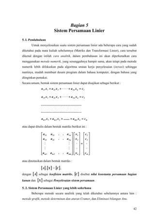 Bagian 5
                            Sistem Persamaan Linier
5. I. Pendahuluan
       Untuk menyelesaikan suatu sistem persamaan linier ada beberapa cara yang sudah
diketahui pada mata kuliah sebelumnya (Matriks dan Transformasi Linier), cara tersebut
dikenal dengan istilah cara analitik, dalam pembahasan ini akan diperkenalkan cara
menggunakan metode numerik, yang sesungguhnya hampir sama, akan tetapi pada metode
numerik lebih difokuskan pada algoritma urutan kerja penyelesaian (iterasi) sehingga
nantinya, mudah membuat desain program dalam bahasa komputer, dengan bahasa yang
diinginkan pemakai.
Secara umum, bentuk sistem persamaan linier dapat disajikan sebagai berikut :
               a 11 x 1  a 22 x 2    a 1 n x n  c 1

               a 21 x 1  a 22 x 2    a 2 n x n  c 2

               …………………………………

               …………………………………

               a m 1 x 1  a m 2 x 2  ........  a mn x n  c m

atau dapat ditulis dalam bentuk matriks berikut ini :

                a 11    a 12    .     . a 1n     x1   c1 
               a       a 22     .     . a2n     x  c 
                21                               2  2 
                                                  
                                                   
                                                   
               a m 1
                       am2      .     . a mn 
                                                  x n  c m 
                                                     

atau dinotasikan dalam bentuk matriks :

                A .  X  = C  ,
dengan  A sebagai koefisien matriks, C  disebut nilai konstanta persamaan bagian
kanan dan  X  sebagai Penyelesaian sistem persamaan.

5. 2. Sistem Persamaan Linier yang lebih sederhana
       Beberapa metode secara analitik yang telah diketahui sebelumnya antara lain :
metode grafik, metode determinan dan aturan Cramer, dan Eliminasi bilangan Anu.


                                                                                   42
 