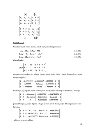  A          I 
        a 11     a 13 1 0 0 
                 a 12
                                
       a 21 a 22 a 23 0 1 0 
       a 31
            a 32 a 33 0 0 1    
                      
        1 0 0 a 11 a 121 a 131 
                   1         

                  1   1     1 
       0 1 0 a 21 a 22 a 23 
       0 0 1 a  1 a  1 a  1 
                 31    32    33 

            I           A1




Contoh 5. 4.2

Gunakan teknik Invers matriks untuk menyelesaikan persamaan

            3x1 – 0.1x2 – 0.2 x3 = 7.85                                         (5. 3. 13)
       0.1x1 + 7x2 – 0.3 x3 = – 19.3                                            (5. 3. 14)
       0.3x1 – 0.2x2 + 10 x3 = 71.4                                             (5. 3. 15)
Penyelesaian

              3  0 . 1  0 .2 1 0 0 
                                     
       [A] = 0.1   7     0 .3 0 1 0 
             0.3  0.2 10 0 0 1
                                     
dengan menggunakan a11 sebagai elemen pivot, maka baris 1 dapat dinormalkan, untuk
menghilangan x1,
        1  0.0333333  0.0666667 0.333333 0 0 
                                                 
       0    7.00333     0.293333  0.033333 1 0 
       0  0.190000
                        10.0200    0.09999 0 1 
berikutnya, a22 dipakai untuk elemen pivot dan x2 dapat dihilangkan dari baris – barisnya
        1 0  0.0666667 0.3331750 0.004739329 0 
                                                
       0 1  0.0418848  0.00473933 0.142180   0
       0 0
                  1      0.10090000 0.0270142 1
                                                 
pada akhirnya a33 dapat dipakai sebagai elemen pivot, dan x3 dapat dihilangkan dari baris-
barisnya,
        1 0 0 0.332489 0.00492297 0.00679813
                                              
       0 1 0  0.0051644 0.142293 0.00418346
       0 0 1  0.0100779 0.00269816 0.0998801 
                                              
sehingga invernya adalah

                                                                                         53
 