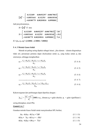  0.332489 0.00492297 0.00679813
       A      =   0.0051644 0.142293 0.00418346
           1
                                                    
                    0.0100779 0.00269816 0.0998801 
                                                    
Jadi penyelesaiannya,
       X = A
                   1
                        C atau

            0.332489 0.00492297 0.00679813  7.85 
       X =   0.0051644 0.142293 0.00418346  19.3
                                                    
             0.0100779 0.00269816 0.0998801   71.4 
                                                    
X = [x1, x2, x3] = [3.0000; –2.50001; 7.00003]


5. 4. 3 Metode Gauss Seidel
       Metode ini paling sering dipakai sebagai iterasi , jika elemen – elemen diagonalnya
tidak nol, persamaan pertama dapat diselesaikan untuk x1, yang kedua untuk x2 dan
seterusnya, sehingga menghasilkan
              c 1  a 12 x 2  a 13 x 3  ...  a 1 n x n
       x1 =                                                                                (5. 4. 4)
                                a 11

              c 2  a 21 x 1  a 23 x 3  ...  a 2 n x n
       x2 =                                                                                (5. 4. 5)
                                a 22

              c 3  a 31 x 1  a 32 x 2  ...  a 3 n x n
       x3 =                                                                                (5. 4. 6)
                                a 33
       …………..………………………….                                                                   (5. 4. 7)
              c n  a n 1 x 1  a n 2 x 2  ...  a nn 1 x n  1
       xn =                                                                                (5. 4. 6)
                                     a nn


Kekonvergenan dari perhitungan dapat diperiksa dengan :
                    x ij  x ij  1
         a ,i =                    100%   s , dimana a = galat absolut, s = galat signifikansi (
                         x ij

sering ditetapkan, misal 5%).
Contoh 5. 4. 7

Gunakan metode Gauss Seidel untuk menyelesaikan SPL berikut,

         3x1 – 0.1x2 – 0.2 x3 = 7.85                                                     (5. 3. 13)
       0.1x1 + 7x2 – 0.3 x3 = – 19.3                                                     (5. 3. 14)
       0.3x1 – 0.2x2 + 10 x3 = 71.4                                                      (5. 3. 15)
                                                                                                  54
 