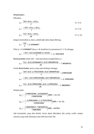 Penyelesaian :
Diketahui,
              7.85  0.1 x 2  0.2 x 3
       x1 =                                                                        (5. 4. 8)
                        3
               19.3  0.1 x 1  0.3 x 3
       x2 =                                                                        (5. 4. 9)
                         7
              71.4  0.3 x 1  0.2 x 2
       x3 =                                                                        (5. 4. 10)
                       10
dengan memisalkan x2 dan x3 adalah nol, maka dapat dihitung,
              7.85
       x1 =        = 2. 616666667
                3
Nilai x1 = 2. 616666667 dan x3 = 0, disubtitusi ke persamaan (5. 4. 9) sehingga,
               19.3  0.1( 2.61666667 )  0.3( 0 )
       x2 =                                         = –2. 794523810
                                7
Iterasi pertama untuk nilai – nilai persamaan menghasilkan x3 :
              71.4  0.3( 2.616666667 )  0.2( 7.005609524)
       x3 =                                                 = 7. 005609524
                                   10
Untuk Iterasi kedua, proses yang sama diulangi sehingga,
              7.85  0.1( 2.794523810)  0.2( 7.005609524)
       x1 =                                                 = 2.990556508
                                    3
               19.3  0.1( 2.990556508)  0.3( 7.005609524)
       x2 =                                                  = –2. 499624684
                                    7
              71.4  0.3( 2.99056508)  0.2( 2.49962684)
       x3 =                                               = 7. 000290811
                                  10
Dengan galat,
                  2.990556508 2.616666667
         a1 =                             100% = 12. 5%
                         2.990556508

                   2.499624684 ( 2.794523810)
         a2 =                                   100% = 11. 5%
                           2.499624684

                 7.000290811 7.005609524
         a3 =                            100% = 0.076%
                        7.00029081
Jadi kesimpulan yang data ditarik, iterasi dapat dihentikan jika paling sedikit sampai
toleransi yang telah ditentukan atau lebih kecil dari 5%.




                                                                                           55
 