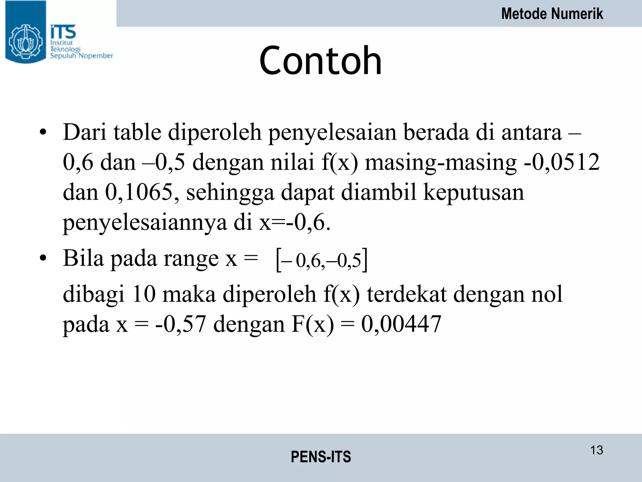 Metode Numerik
PENS-ITS 13
Contoh
• Dari table diperoleh penyelesaian berada di antara –
0,6 dan –0,5 dengan nilai f(x) masing-masing -0,0512
dan 0,1065, sehingga dapat diambil keputusan
penyelesaiannya di x=-0,6.
• Bila pada range x =
dibagi 10 maka diperoleh f(x) terdekat dengan nol
pada x = -0,57 dengan F(x) = 0,00447
 5,0,6,0 
 