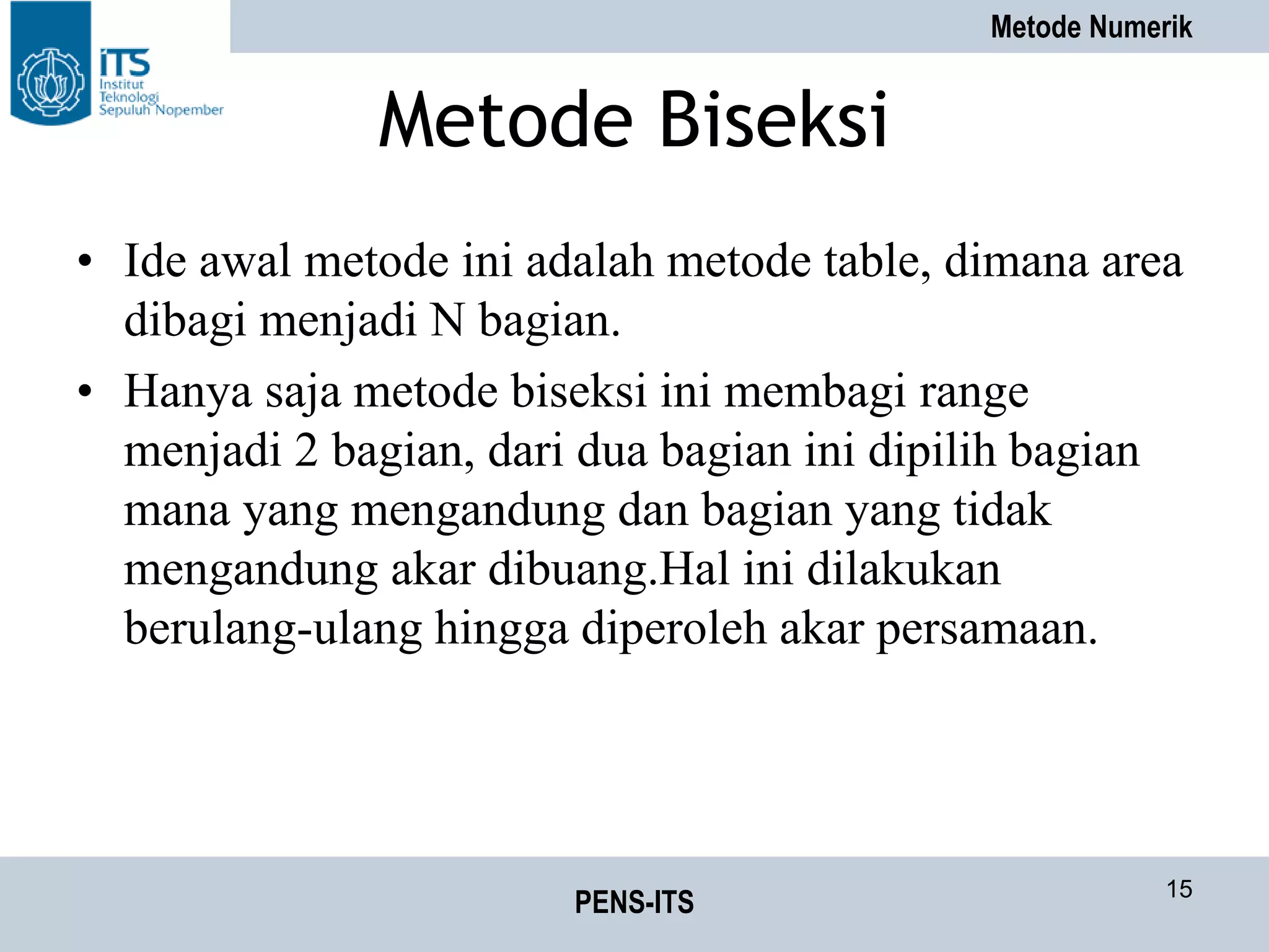 Metode Numerik
PENS-ITS 15
Metode Biseksi
• Ide awal metode ini adalah metode table, dimana area
dibagi menjadi N bagian.
• Hanya saja metode biseksi ini membagi range
menjadi 2 bagian, dari dua bagian ini dipilih bagian
mana yang mengandung dan bagian yang tidak
mengandung akar dibuang.Hal ini dilakukan
berulang-ulang hingga diperoleh akar persamaan.
 