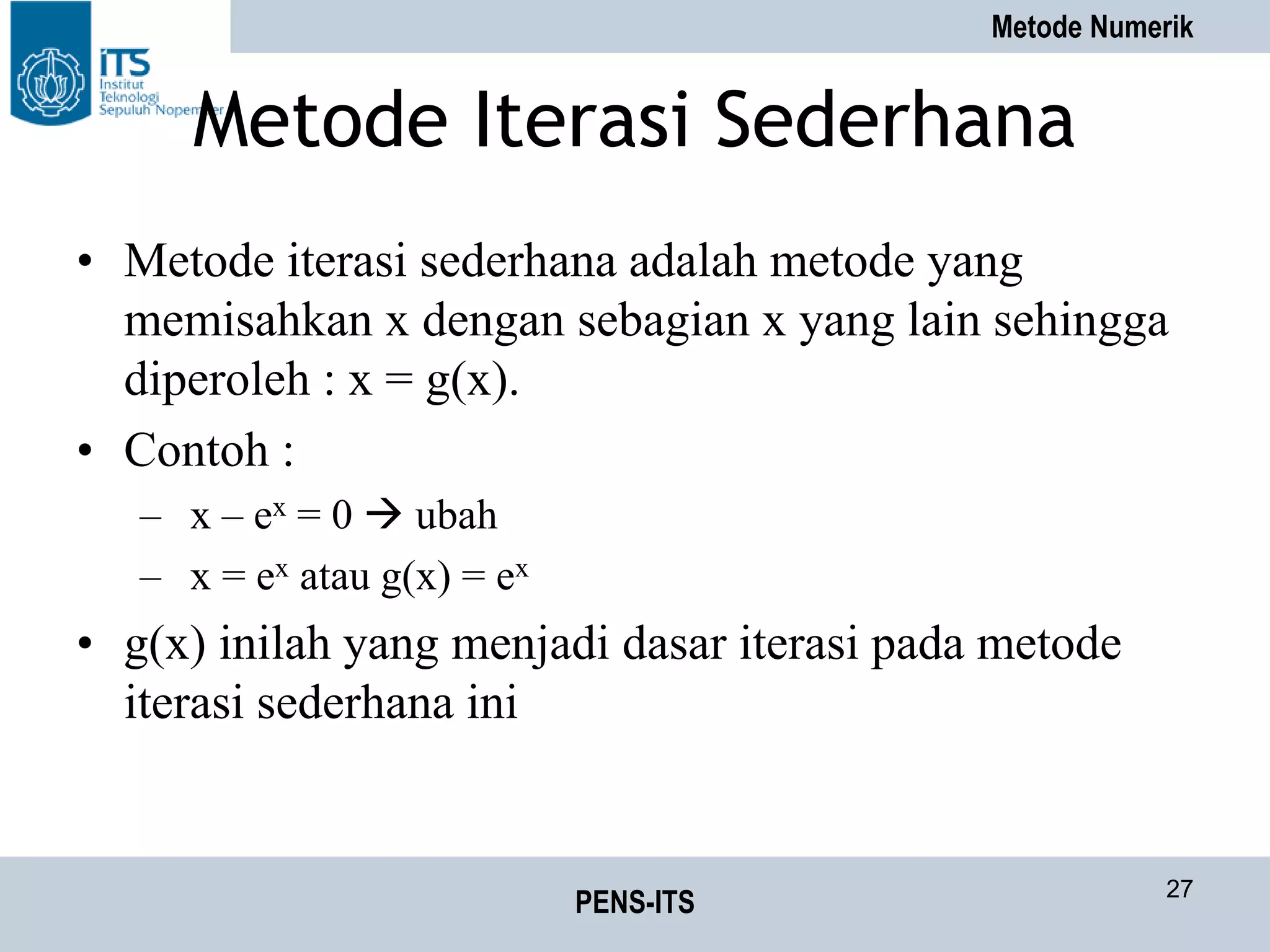 Metode Numerik
PENS-ITS 27
Metode Iterasi Sederhana
• Metode iterasi sederhana adalah metode yang
memisahkan x dengan sebagian x yang lain sehingga
diperoleh : x = g(x).
• Contoh :
– x – ex = 0  ubah
– x = ex atau g(x) = ex
• g(x) inilah yang menjadi dasar iterasi pada metode
iterasi sederhana ini
 