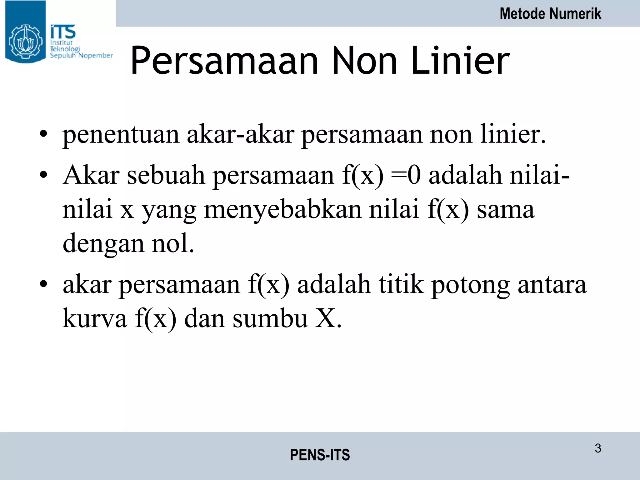 Metode Numerik
PENS-ITS 3
Persamaan Non Linier
• penentuan akar-akar persamaan non linier.
• Akar sebuah persamaan f(x) =0 adalah nilai-
nilai x yang menyebabkan nilai f(x) sama
dengan nol.
• akar persamaan f(x) adalah titik potong antara
kurva f(x) dan sumbu X.
 