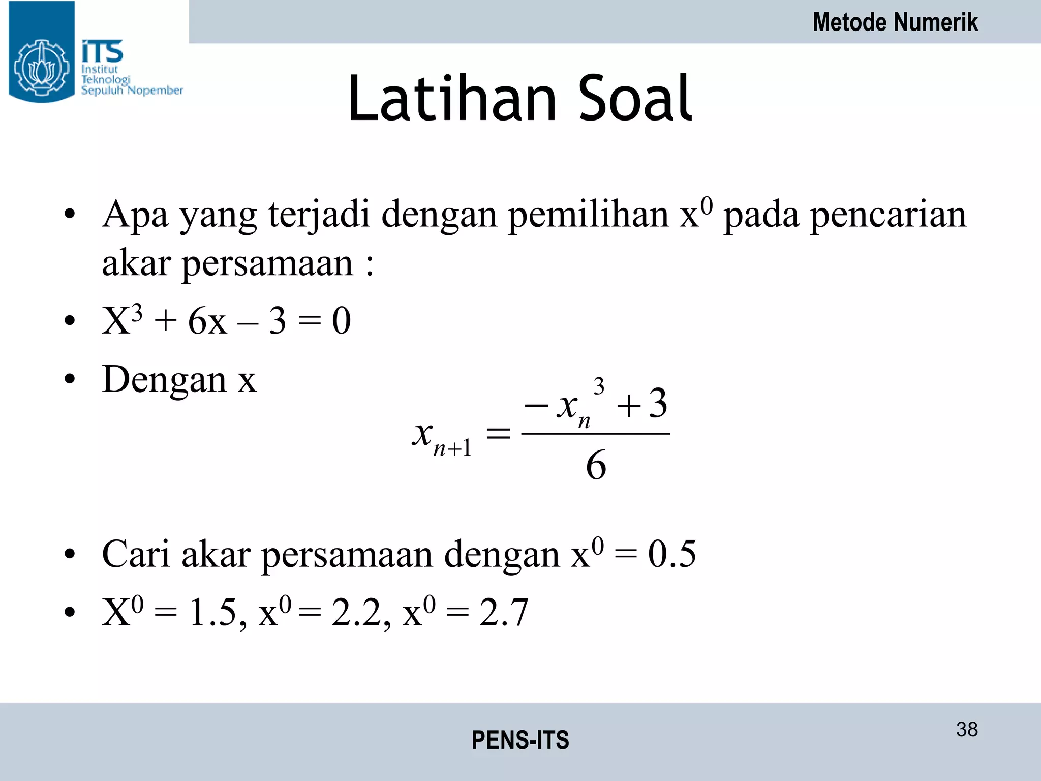 Metode Numerik
PENS-ITS 38
Latihan Soal
• Apa yang terjadi dengan pemilihan x0 pada pencarian
akar persamaan :
• X3 + 6x – 3 = 0
• Dengan x
• Cari akar persamaan dengan x0 = 0.5
• X0 = 1.5, x0 = 2.2, x0 = 2.7
6
3
3
1


n
n
x
x
 