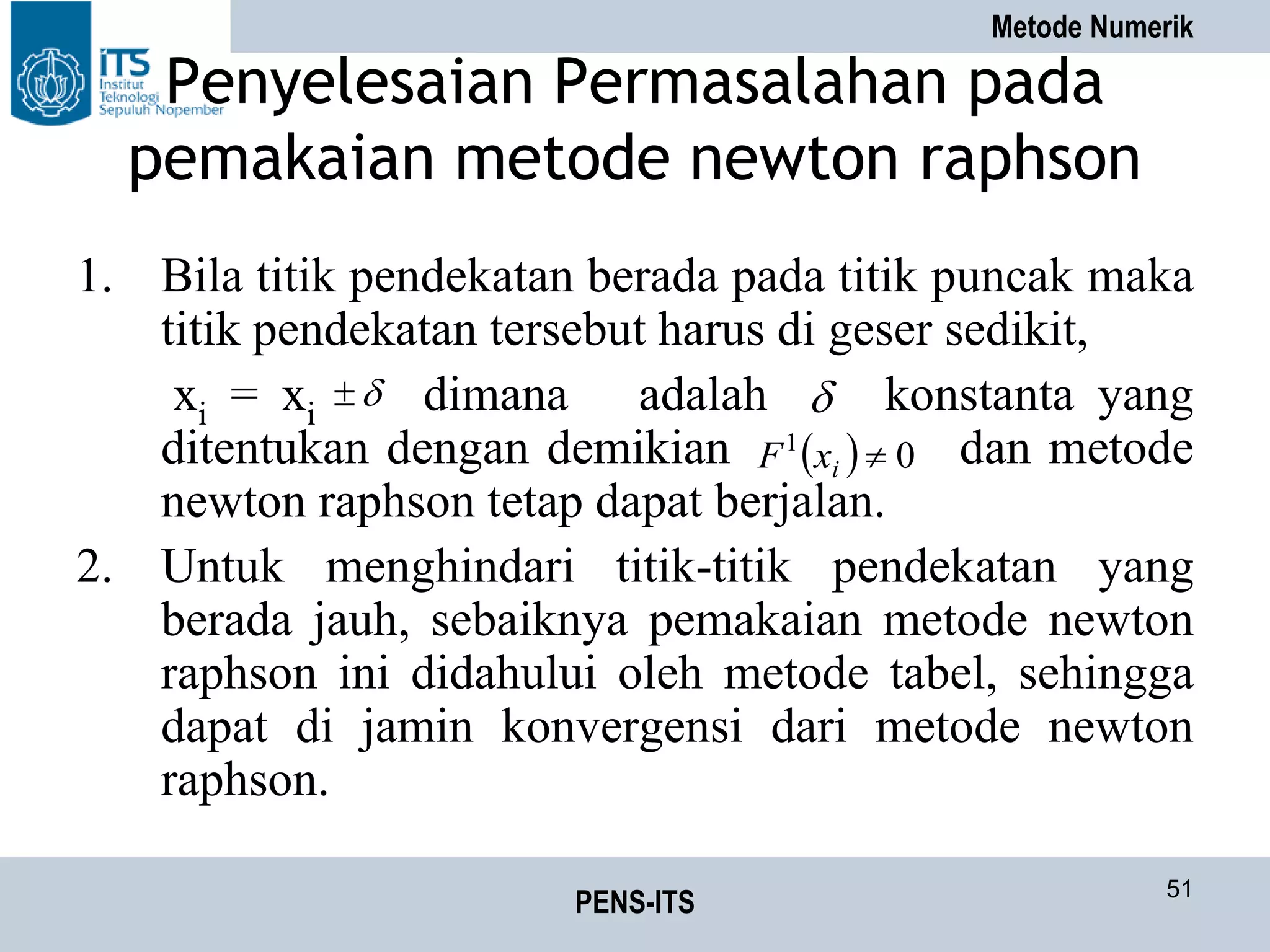 Metode Numerik
PENS-ITS 51
Penyelesaian Permasalahan pada
pemakaian metode newton raphson
1. Bila titik pendekatan berada pada titik puncak maka
titik pendekatan tersebut harus di geser sedikit,
xi = xi dimana adalah konstanta yang
ditentukan dengan demikian dan metode
newton raphson tetap dapat berjalan.
2. Untuk menghindari titik-titik pendekatan yang
berada jauh, sebaiknya pemakaian metode newton
raphson ini didahului oleh metode tabel, sehingga
dapat di jamin konvergensi dari metode newton
raphson.
 
  01
ixF
 