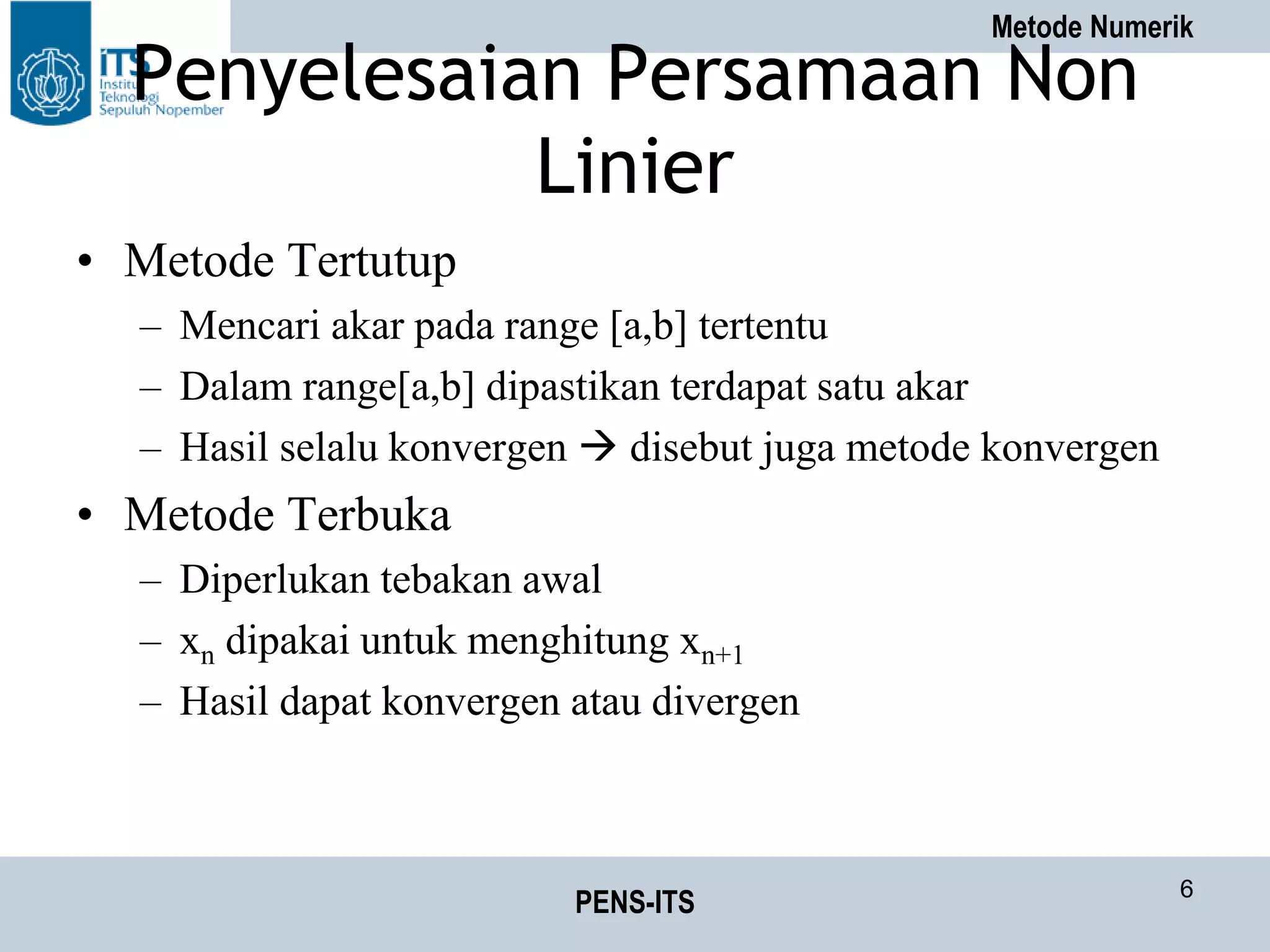 Metode Numerik
PENS-ITS 6
Penyelesaian Persamaan Non
Linier
• Metode Tertutup
– Mencari akar pada range [a,b] tertentu
– Dalam range[a,b] dipastikan terdapat satu akar
– Hasil selalu konvergen  disebut juga metode konvergen
• Metode Terbuka
– Diperlukan tebakan awal
– xn dipakai untuk menghitung xn+1
– Hasil dapat konvergen atau divergen
 