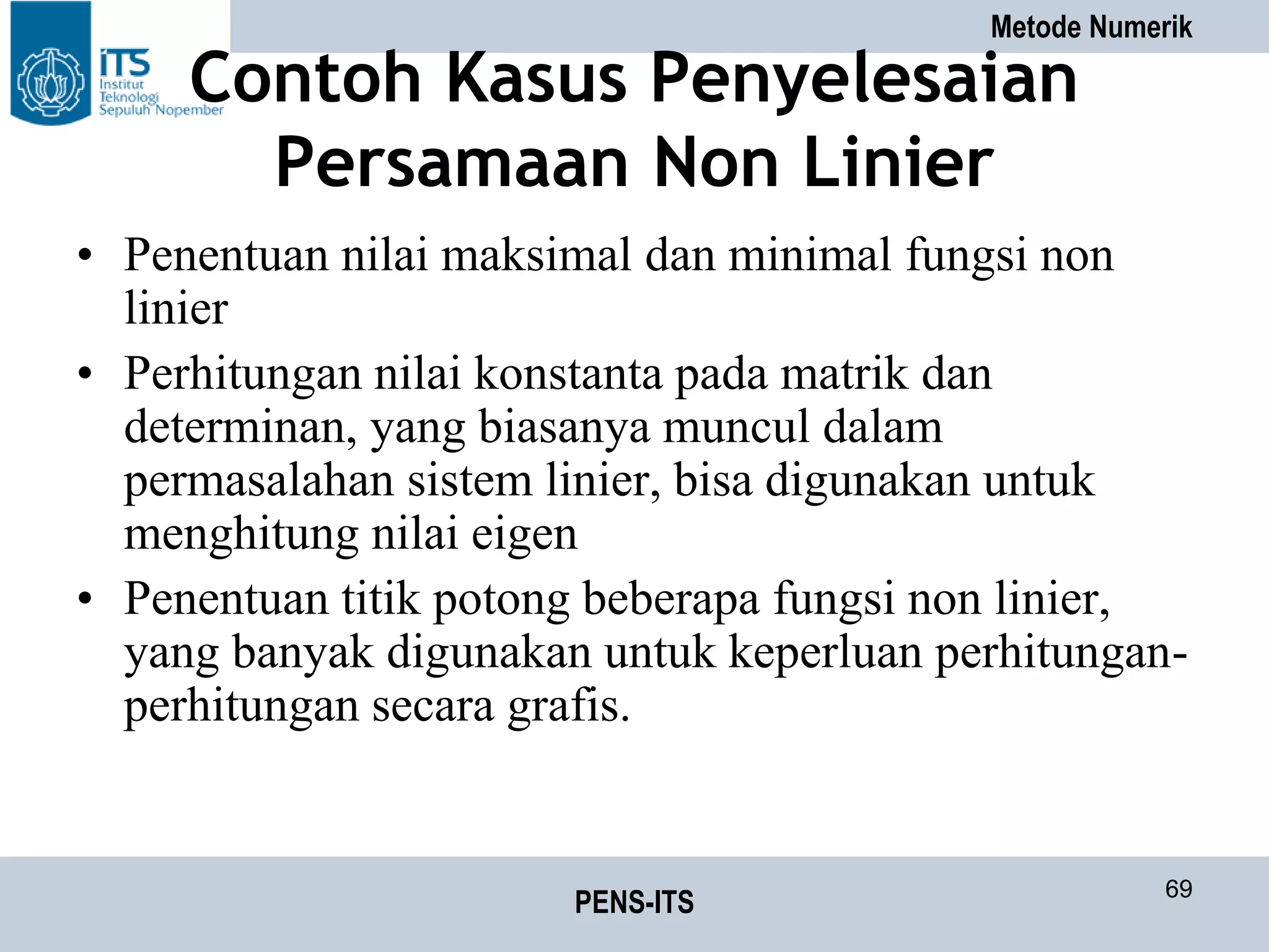 Metode Numerik
PENS-ITS 69
Contoh Kasus Penyelesaian
Persamaan Non Linier
• Penentuan nilai maksimal dan minimal fungsi non
linier
• Perhitungan nilai konstanta pada matrik dan
determinan, yang biasanya muncul dalam
permasalahan sistem linier, bisa digunakan untuk
menghitung nilai eigen
• Penentuan titik potong beberapa fungsi non linier,
yang banyak digunakan untuk keperluan perhitungan-
perhitungan secara grafis.
 