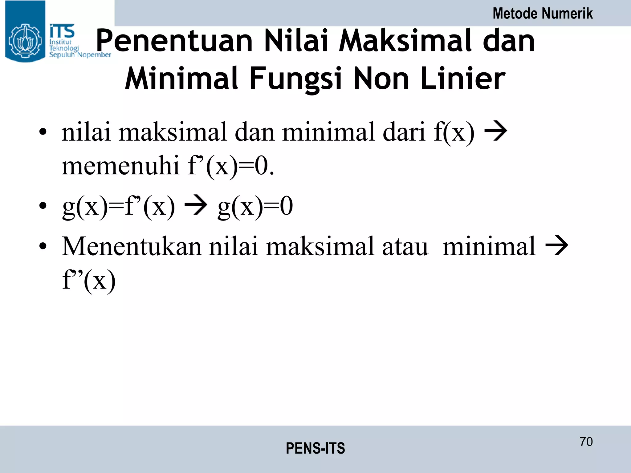 Metode Numerik
PENS-ITS 70
Penentuan Nilai Maksimal dan
Minimal Fungsi Non Linier
• nilai maksimal dan minimal dari f(x) 
memenuhi f’(x)=0.
• g(x)=f’(x)  g(x)=0
• Menentukan nilai maksimal atau minimal 
f”(x)
 