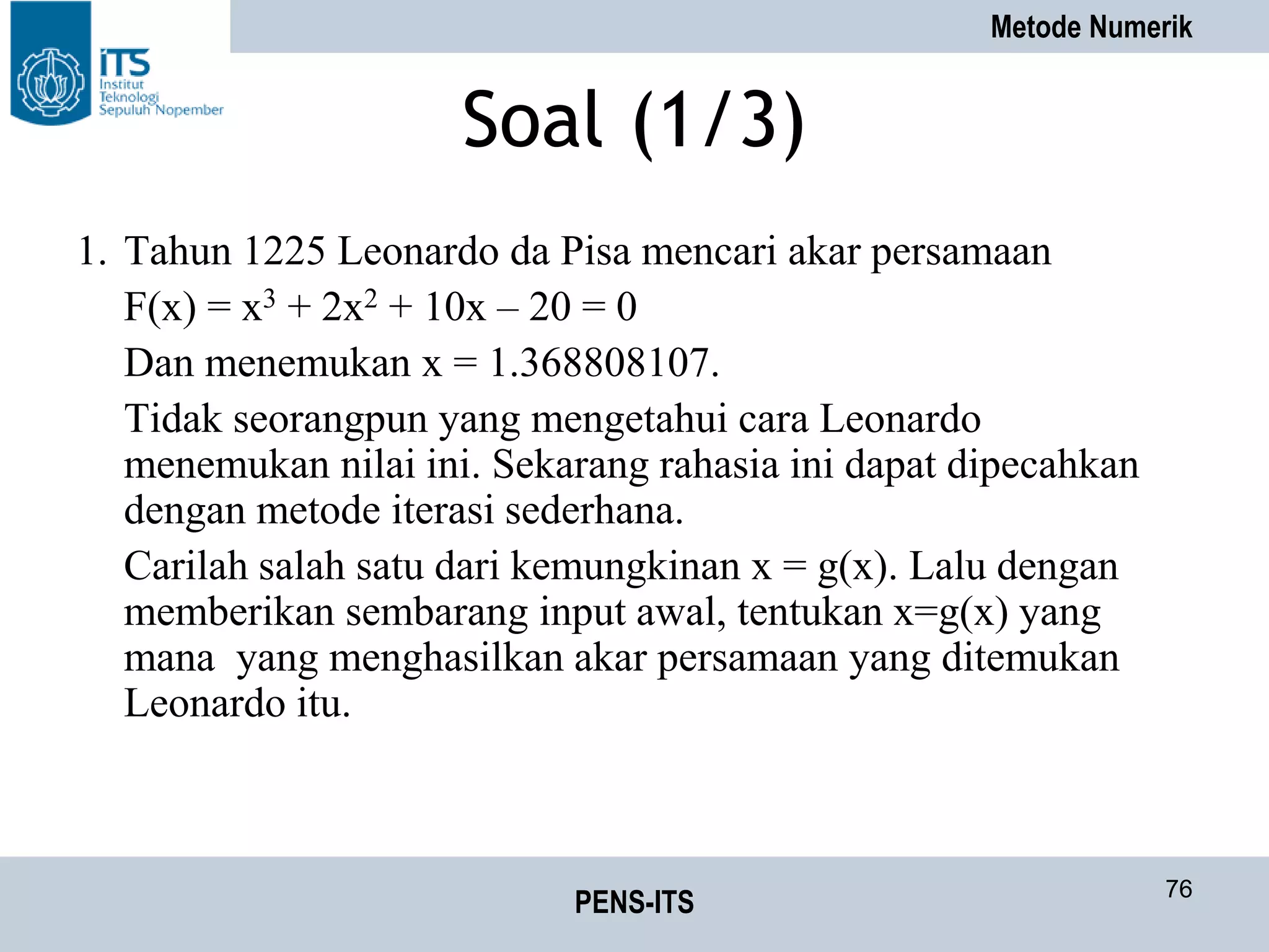 Metode Numerik
PENS-ITS 76
Soal (1/3)
1. Tahun 1225 Leonardo da Pisa mencari akar persamaan
F(x) = x3 + 2x2 + 10x – 20 = 0
Dan menemukan x = 1.368808107.
Tidak seorangpun yang mengetahui cara Leonardo
menemukan nilai ini. Sekarang rahasia ini dapat dipecahkan
dengan metode iterasi sederhana.
Carilah salah satu dari kemungkinan x = g(x). Lalu dengan
memberikan sembarang input awal, tentukan x=g(x) yang
mana yang menghasilkan akar persamaan yang ditemukan
Leonardo itu.
 