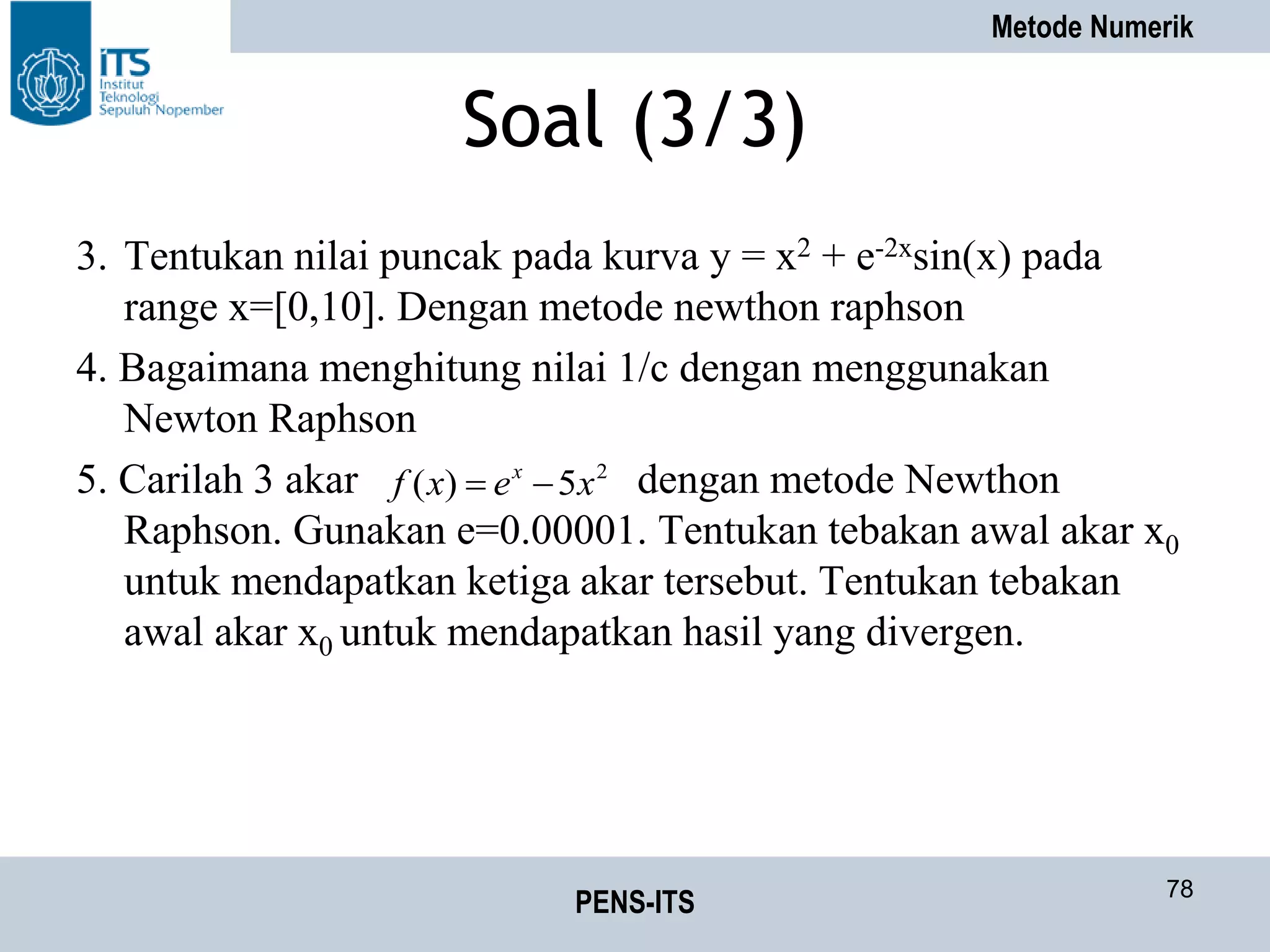 Metode Numerik
PENS-ITS 78
Soal (3/3)
3. Tentukan nilai puncak pada kurva y = x2 + e-2xsin(x) pada
range x=[0,10]. Dengan metode newthon raphson
4. Bagaimana menghitung nilai 1/c dengan menggunakan
Newton Raphson
5. Carilah 3 akar dengan metode Newthon
Raphson. Gunakan e=0.00001. Tentukan tebakan awal akar x0
untuk mendapatkan ketiga akar tersebut. Tentukan tebakan
awal akar x0 untuk mendapatkan hasil yang divergen.
2
5)( xexf x

 