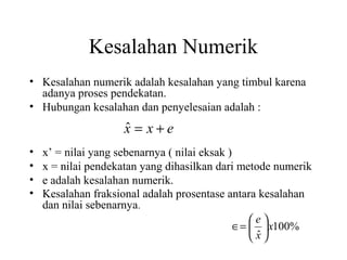 Kesalahan Numerik
• Kesalahan numerik adalah kesalahan yang timbul karena
adanya proses pendekatan.
• Hubungan kesalahan dan penyelesaian adalah :

ˆ
x = x+e
•
•
•
•

x’ = nilai yang sebenarnya ( nilai eksak )
x = nilai pendekatan yang dihasilkan dari metode numerik
e adalah kesalahan numerik.
Kesalahan fraksional adalah prosentase antara kesalahan
dan nilai sebenarnya.
e
∈=   x100%
ˆ
x

 
