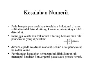 Kesalahan Numerik
• Pada banyak permasalahan kesalahan fraksional di atas
sulit atau tidak bisa dihitung, karena nilai eksaknya tidak
diketahui.
• Sehingga kesalahan fraksional dihitung berdasarkan nilai
pendekatan yang diperoleh:
e
∈=   × 100%
x

• dimana e pada waktu ke n adalah selisih nilai pendekatan
ke n dan ke n-1
• Perhitungan kesalahan semacam ini dilakukan untuk
mencapai keadaan konvergensi pada suatu proses iterasi.

 