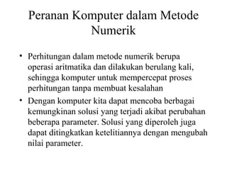 Peranan Komputer dalam Metode
Numerik
• Perhitungan dalam metode numerik berupa
operasi aritmatika dan dilakukan berulang kali,
sehingga komputer untuk mempercepat proses
perhitungan tanpa membuat kesalahan
• Dengan komputer kita dapat mencoba berbagai
kemungkinan solusi yang terjadi akibat perubahan
beberapa parameter. Solusi yang diperoleh juga
dapat ditingkatkan ketelitiannya dengan mengubah
nilai parameter.

 