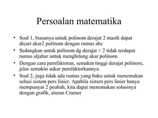 Persoalan matematika
• Soal 1, biasanya untuk polinom derajat 2 masih dapat
dicari akar2 polinom dengan rumus abc
• Sedangkan untuk polinom dg derajat > 2 tidak terdapat
rumus aljabar untuk menghitung akar polinom.
• Dengan cara pemfaktoran, semakin tinggi derajat polinom,
jelas semakin sukar pemfaktorkannya.
• Soal 2, juga tidak ada rumus yang baku untuk menemukan
solusi sistem pers linier. Apabila sistem pers linier hanya
mempunyai 2 peubah, kita dapat menemukan solusinya
dengan grafik, aturan Cramer

 