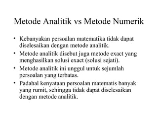 Metode Analitik vs Metode Numerik
• Kebanyakan persoalan matematika tidak dapat
diselesaikan dengan metode analitik.
• Metode analitik disebut juga metode exact yang
menghasilkan solusi exact (solusi sejati).
• Metode analitik ini unggul untuk sejumlah
persoalan yang terbatas.
• Padahal kenyataan persoalan matematis banyak
yang rumit, sehingga tidak dapat diselesaikan
dengan metode analitik.

 