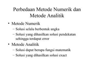 Perbedaan Metode Numerik dan
Metode Analitik
• Metode Numerik
– Solusi selalu berbentuk angka
– Solusi yang dihasilkan solusi pendekatan
sehingga terdapat error

• Metode Analitik
– Solusi dapat berupa fungsi matematik
– Solusi yang dihasilkan solusi exact

 