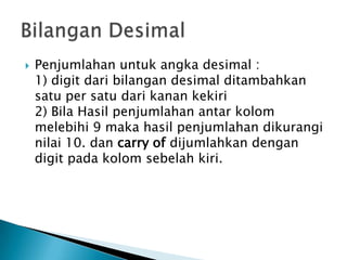  Penjumlahan untuk angka desimal :
1) digit dari bilangan desimal ditambahkan
satu per satu dari kanan kekiri
2) Bila Hasil penjumlahan antar kolom
melebihi 9 maka hasil penjumlahan dikurangi
nilai 10. dan carry of dijumlahkan dengan
digit pada kolom sebelah kiri.
 